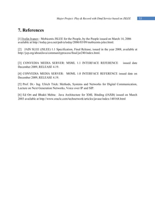 Major Project: Play & Record with Dtmf Service based on JSLEE       53



7. References
[1] Ivelin Ivanov : Mobicents JSLEE for the People, by the People issued on March 14, 2006
available at http://today.java.net/pub/a/today/2006/03/09/mobicents-jslee.html.

[2] JAIN SLEE (JSLEE) 1.1 Specification, Final Release, issued in the year 2008, available at
http://jcp.org/aboutJava/communityprocess/final/jsr240/index.html.


[3] CONVEDIA MEDIA SERVER: MSML 1.1 INTERFACE REFERENCE                             issued date
December 2009, RELEASE 4.19.

[4] CONVEDIA MEDIA SERVER: MOML 1.0 INTERFACE REFERENCE issued date on
December 2009, RELEASE 4.19.

[5] Prof. Dr.- Ing. Ulrich Trick: Methods, Systems and Networks for Digital Communication,
Lecture on Next Generation Networks, Voice over IP and SIP.

[6] Ed Ort and Bhakti Mehta: Java Architecture for XML Binding (JAXB) issued on March
2003 available at http://www.oracle.com/technetwork/articles/javase/index-140168.html
 