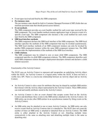 Major Project: Play & Record with Dtmf Service based on JSLEE         6


   Event types received and fired by the SBB component.
   Per-instance state.
    The per-instance state should be held in Container Managed Persistent (CMP) fields that can
    maintain persistent state that should persist across failures.
   Event methods.
    The SBB component provides an event handler method for each event type received by the
    SBB component. The event handler method contains application logic to process events of a
    specific event type. The SBB component also declares a fire event method for each event
    type fired by the SBB component.
   SBB local interface methods.
    The SBB component declares the SBB local interface of the SBB component. The SBB local
    interface specifies the methods of the SBB component that may be invoked synchronously.
    The SBB local interface methods of an SBB component instance can only be invoked by
    another SBB component instance within the same SBB component instance tree. The SBB
    also provides the implementation of the methods of the SBB local interface.
   Child relations.
    The SBB component may be related to zero or more child SBB components. The SBB
    component specifies its child SBB component relations. The SBB component identifies each
    child SBB component relation through a deployment descriptor element and declares a child
    relation successor.


Functionality of the Activity Context:

The SLEE uses an Activity Context to represent and encapsulate an underlying Activity object
within the SLEE. An Activity Context is a logical entity within the SLEE. It does not have a
visible Java API. There is a one-to-one relationship between an Activity object and an Activity
Context.


   An Activity Context is also a store for attributes that may be shared by multiple SBB entities
    that interact with the Activity object represented by the Activity Context. These SBB entities
    can read and modify attributes stored in the Activity Context.

   An Activity Context is also an event channel that accepts events fired on the Activity
    Context and distributes these events to the SBB entities attached to the Activity Context. An
    SBB entity can invoke other SBB entities in an asynchronous manner by firing events on the
    Activity Context.

   An SBB entity may be attached to one or more Activity Contexts. An SBB entity can only
    receive events fired on Activity Contexts that it is attached to. The SLEE does not count the
    number of times an SBB entity is attached or detached from an Activity Context. The SBB
    entity is either attached to the Activity Context or not. Attaching multiple times
    consecutively is the same as attaching once and detaching multiple times is the same as
    detaching once.
 