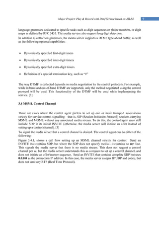 Major Project: Play & Record with Dtmf Service based on JSLEE          9


language grammars dedicated to specific tasks such as digit sequences or phone numbers, or digit
maps as defined by RFC 3435. The media servers also support long digit detection.
In addition to collection grammars, the media server supports a DTMF type-ahead buffer, as well
as the following optional capabilities:


   Dynamically specified first-digit timers

   Dynamically specified inter-digit timers

   Dynamically specified extra-digit timers

   Definition of a special termination key, such as “#”


The way DTMF is collected depends on media negotiation by the control protocols. For example,
while in band and out-of-band DTMF are supported, only the method negotiated using the control
protocol will be used. This functionality of the DTMF will be used while implementing the
service. [3]

3.4 MSML Control Channel


There are cases where the control agent prefers to set up one or more transport associations
strictly for service control signalling—that is, SIP (Session Initiation Protocol) sessions carrying
MSML and MOML without any associated media stream. To do this, the control agent must still
include SDP in its initial INVITE (otherwise, the media server will initiate an offer instead of
setting up a control channel). [3]
To signal the media server that a control channel is desired. The control agent can do either of the
following:
Figure 3.4.1, shows a call flow setting up an MSML channel strictly for control. Send an
INVITE that contains SDP, but where the SDP does not specify media—it contains no m= line.
This signals the media server that there is no media stream. This does not request a control
channel per se, but the media server understands this as a request to set up a control channel, and
does not initiate an offer/answer sequence. Send an INVITE that contains complete SDP but uses
0.0.0.0 as the connection IP address. In this case, the media server assigns IP/UDP and codec, but
does not send any RTP (Real Time Protocol).
 
