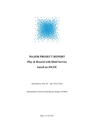 MAJOR PROJECT REPORT
Play & Record with Dtmf Service
             based on JSLEE




      Submitted to: Prof. Dr. –Ing. Ulrich Trick



Submitted by: Piyush Chand (Master Student- 937005)




                 Date: 31. 04. 2011
 