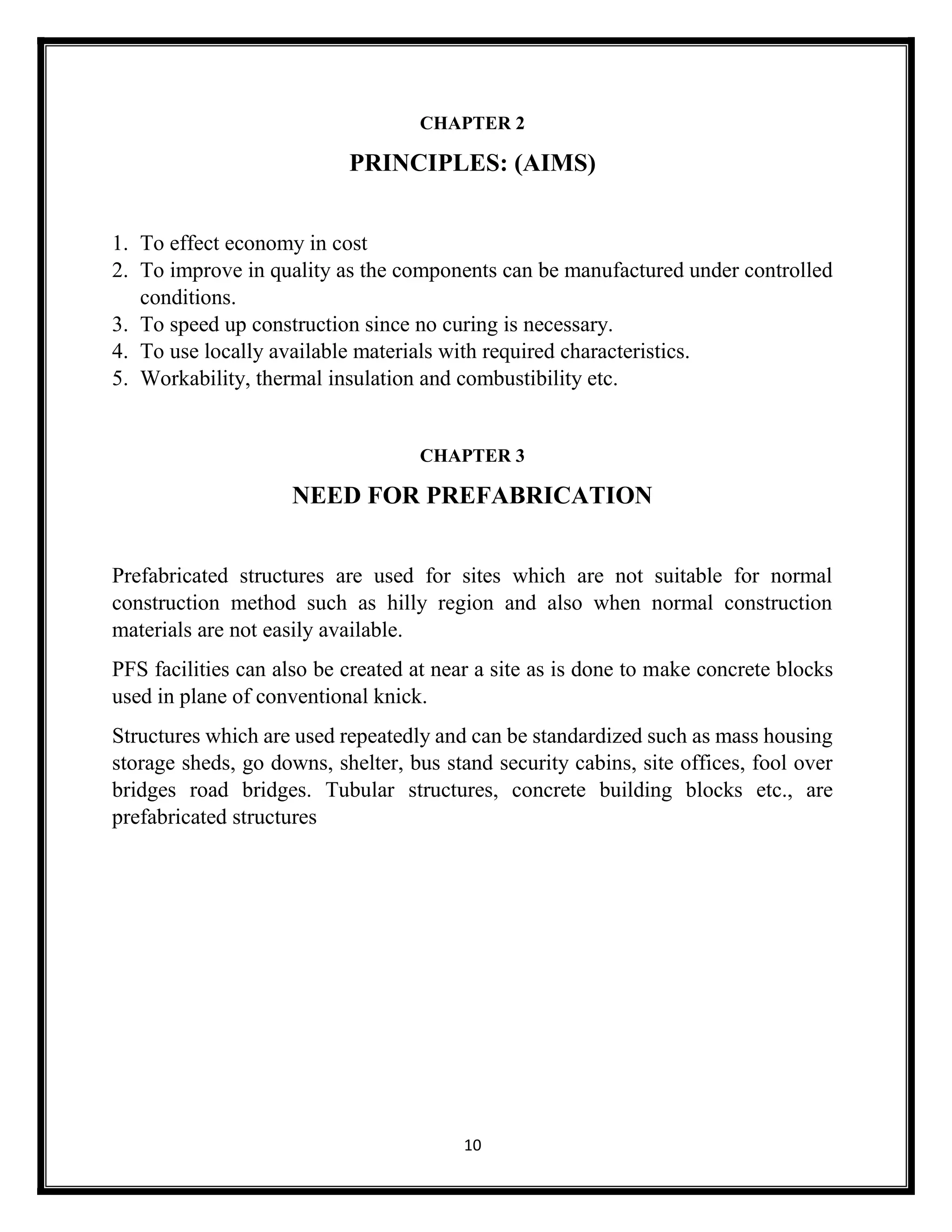 10
CHAPTER 2
PRINCIPLES: (AIMS)
1. To effect economy in cost
2. To improve in quality as the components can be manufactured under controlled
conditions.
3. To speed up construction since no curing is necessary.
4. To use locally available materials with required characteristics.
5. Workability, thermal insulation and combustibility etc.
CHAPTER 3
NEED FOR PREFABRICATION
Prefabricated structures are used for sites which are not suitable for normal
construction method such as hilly region and also when normal construction
materials are not easily available.
PFS facilities can also be created at near a site as is done to make concrete blocks
used in plane of conventional knick.
Structures which are used repeatedly and can be standardized such as mass housing
storage sheds, go downs, shelter, bus stand security cabins, site offices, fool over
bridges road bridges. Tubular structures, concrete building blocks etc., are
prefabricated structures
 