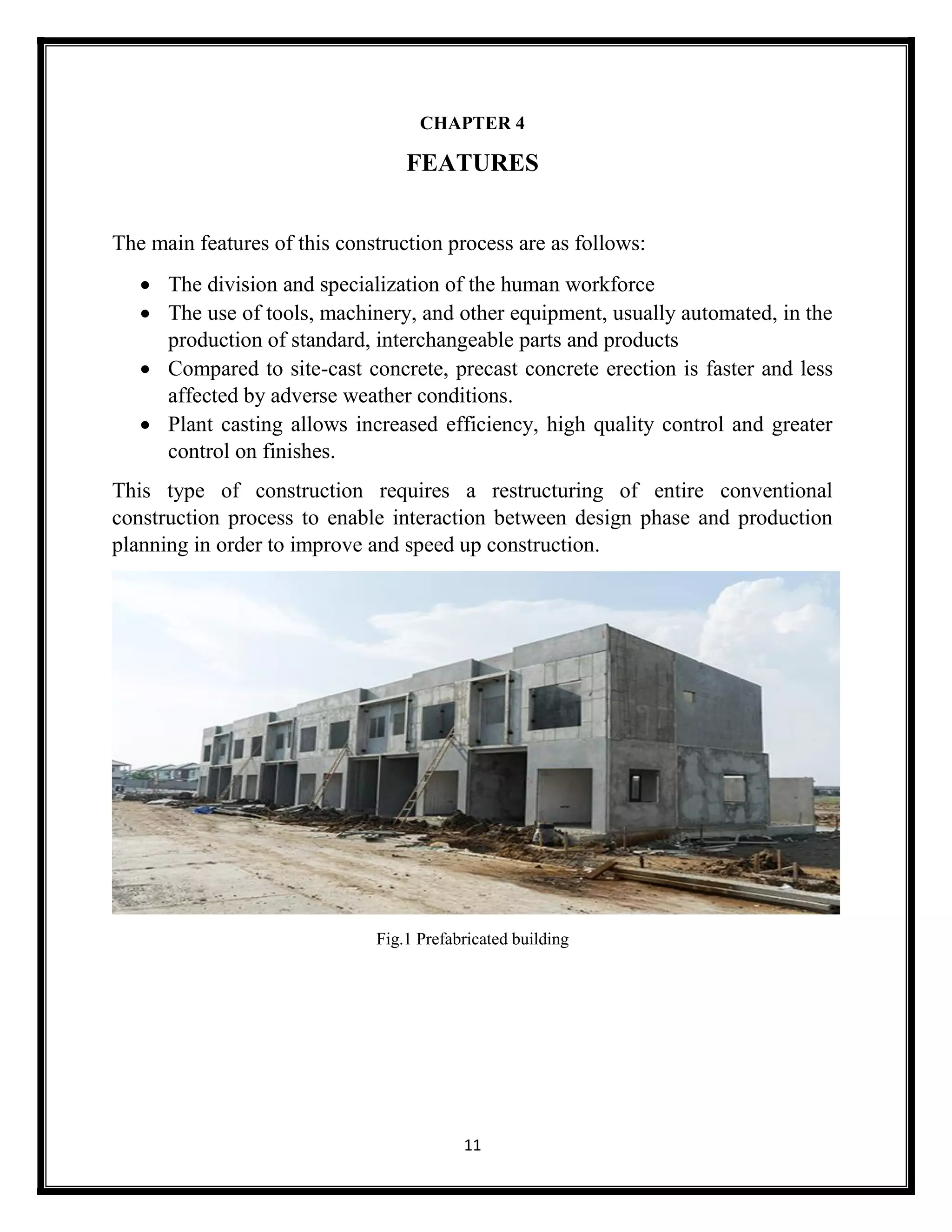 11
CHAPTER 4
FEATURES
The main features of this construction process are as follows:
 The division and specialization of the human workforce
 The use of tools, machinery, and other equipment, usually automated, in the
production of standard, interchangeable parts and products
 Compared to site-cast concrete, precast concrete erection is faster and less
affected by adverse weather conditions.
 Plant casting allows increased efficiency, high quality control and greater
control on finishes.
This type of construction requires a restructuring of entire conventional
construction process to enable interaction between design phase and production
planning in order to improve and speed up construction.
Fig.1 Prefabricated building
 