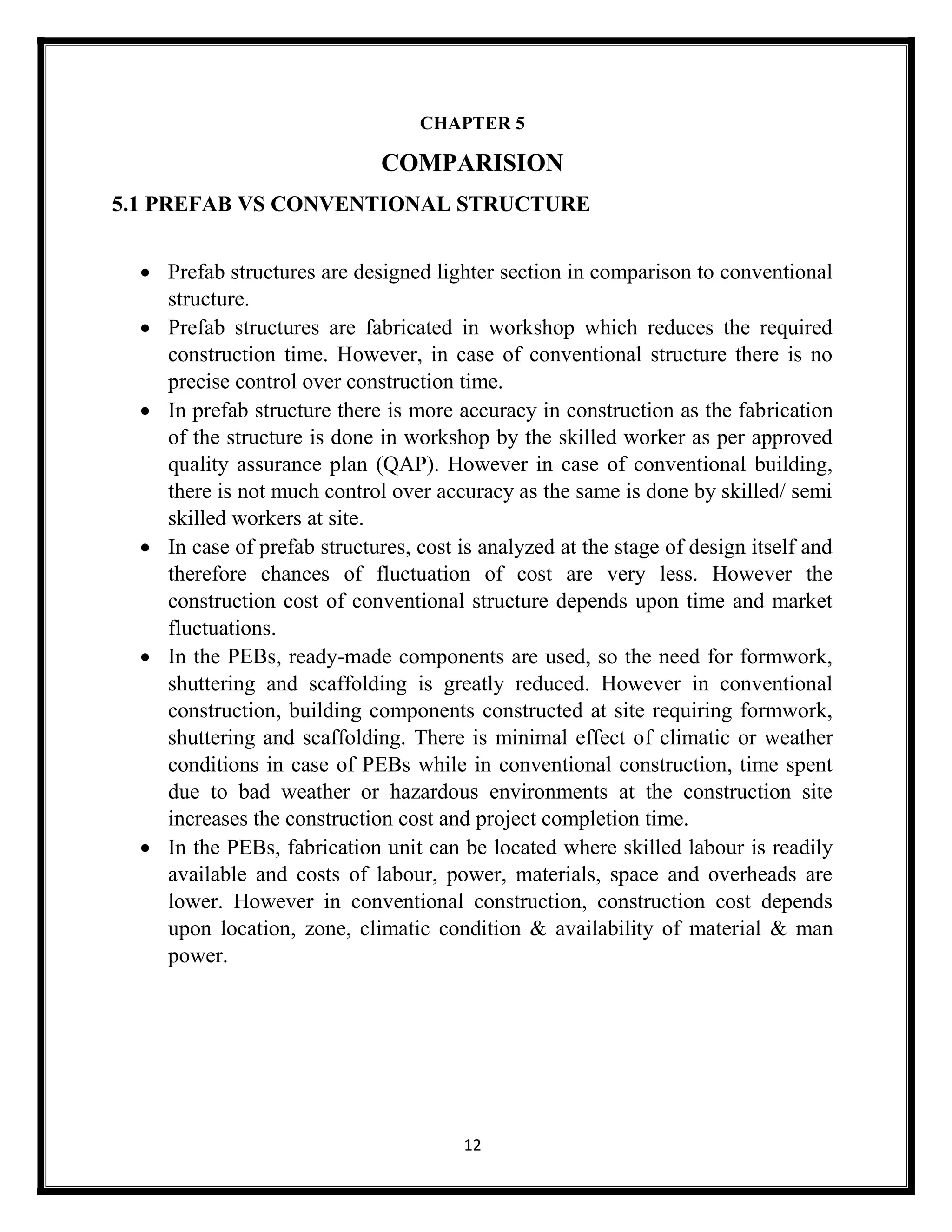 12
CHAPTER 5
COMPARISION
5.1 PREFAB VS CONVENTIONAL STRUCTURE
 Prefab structures are designed lighter section in comparison to conventional
structure.
 Prefab structures are fabricated in workshop which reduces the required
construction time. However, in case of conventional structure there is no
precise control over construction time.
 In prefab structure there is more accuracy in construction as the fabrication
of the structure is done in workshop by the skilled worker as per approved
quality assurance plan (QAP). However in case of conventional building,
there is not much control over accuracy as the same is done by skilled/ semi
skilled workers at site.
 In case of prefab structures, cost is analyzed at the stage of design itself and
therefore chances of fluctuation of cost are very less. However the
construction cost of conventional structure depends upon time and market
fluctuations.
 In the PEBs, ready-made components are used, so the need for formwork,
shuttering and scaffolding is greatly reduced. However in conventional
construction, building components constructed at site requiring formwork,
shuttering and scaffolding. There is minimal effect of climatic or weather
conditions in case of PEBs while in conventional construction, time spent
due to bad weather or hazardous environments at the construction site
increases the construction cost and project completion time.
 In the PEBs, fabrication unit can be located where skilled labour is readily
available and costs of labour, power, materials, space and overheads are
lower. However in conventional construction, construction cost depends
upon location, zone, climatic condition & availability of material & man
power.
 