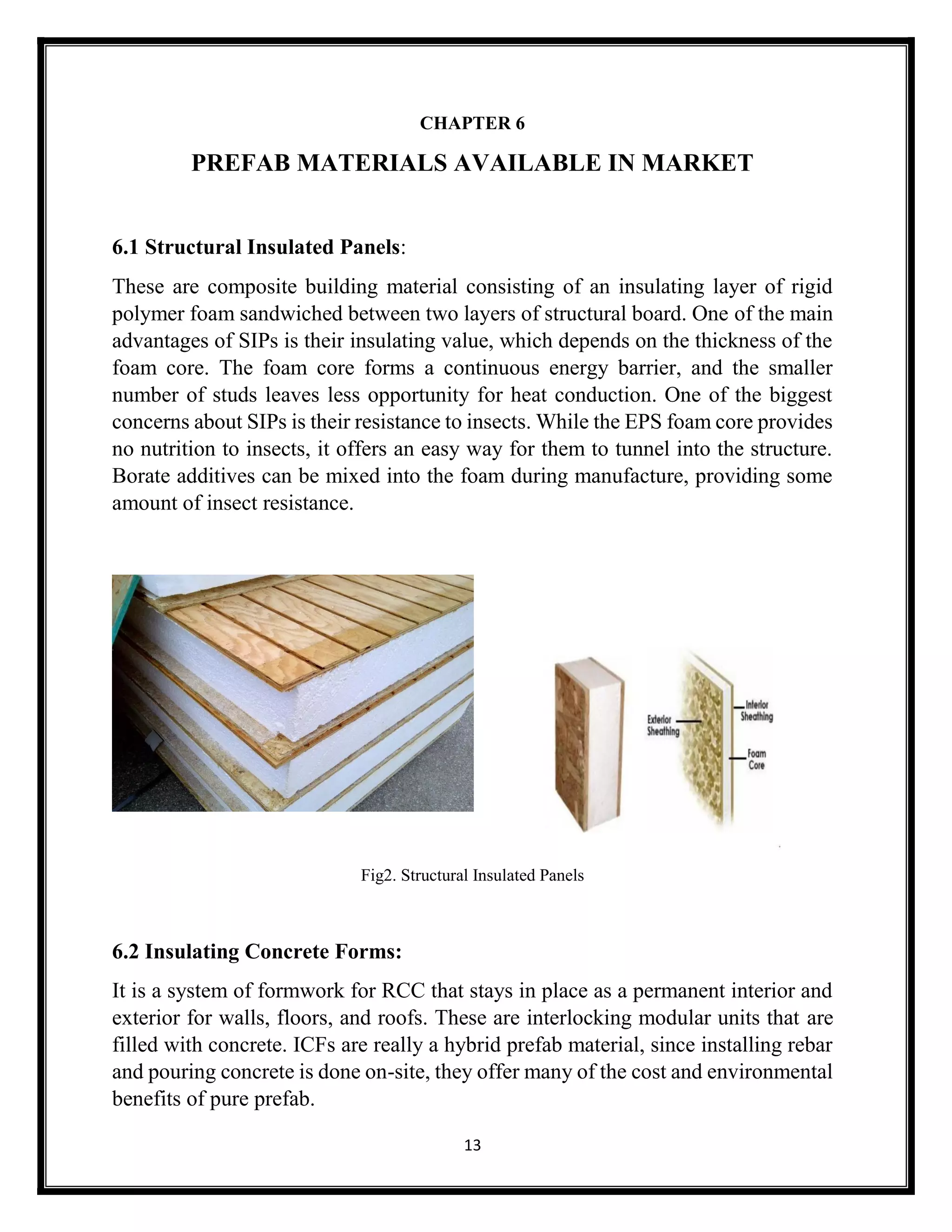 13
CHAPTER 6
PREFAB MATERIALS AVAILABLE IN MARKET
6.1 Structural Insulated Panels:
These are composite building material consisting of an insulating layer of rigid
polymer foam sandwiched between two layers of structural board. One of the main
advantages of SIPs is their insulating value, which depends on the thickness of the
foam core. The foam core forms a continuous energy barrier, and the smaller
number of studs leaves less opportunity for heat conduction. One of the biggest
concerns about SIPs is their resistance to insects. While the EPS foam core provides
no nutrition to insects, it offers an easy way for them to tunnel into the structure.
Borate additives can be mixed into the foam during manufacture, providing some
amount of insect resistance.
Fig2. Structural Insulated Panels
6.2 Insulating Concrete Forms:
It is a system of formwork for RCC that stays in place as a permanent interior and
exterior for walls, floors, and roofs. These are interlocking modular units that are
filled with concrete. ICFs are really a hybrid prefab material, since installing rebar
and pouring concrete is done on-site, they offer many of the cost and environmental
benefits of pure prefab.
 