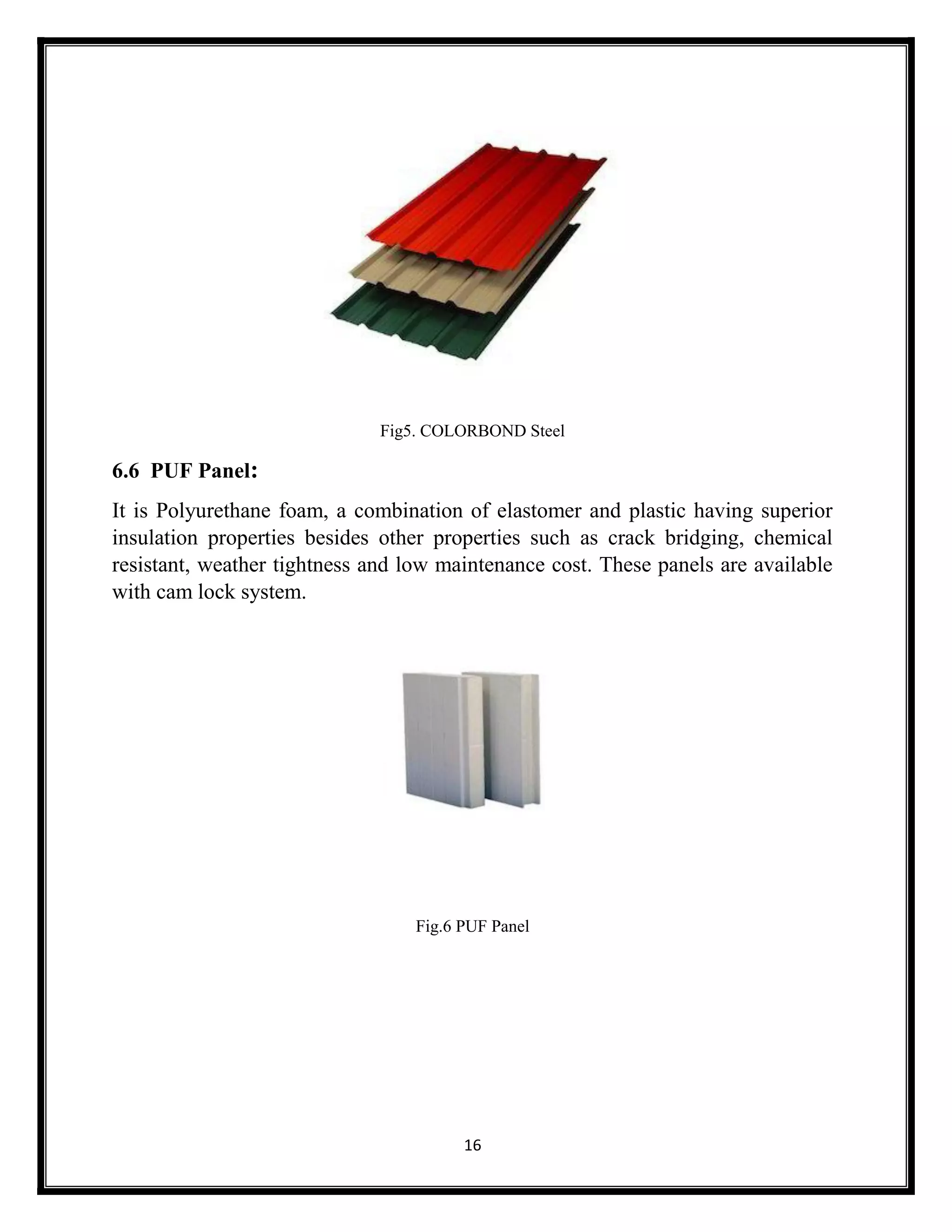 16
Fig5. COLORBOND Steel
6.6 PUF Panel:
It is Polyurethane foam, a combination of elastomer and plastic having superior
insulation properties besides other properties such as crack bridging, chemical
resistant, weather tightness and low maintenance cost. These panels are available
with cam lock system.
Fig.6 PUF Panel
 