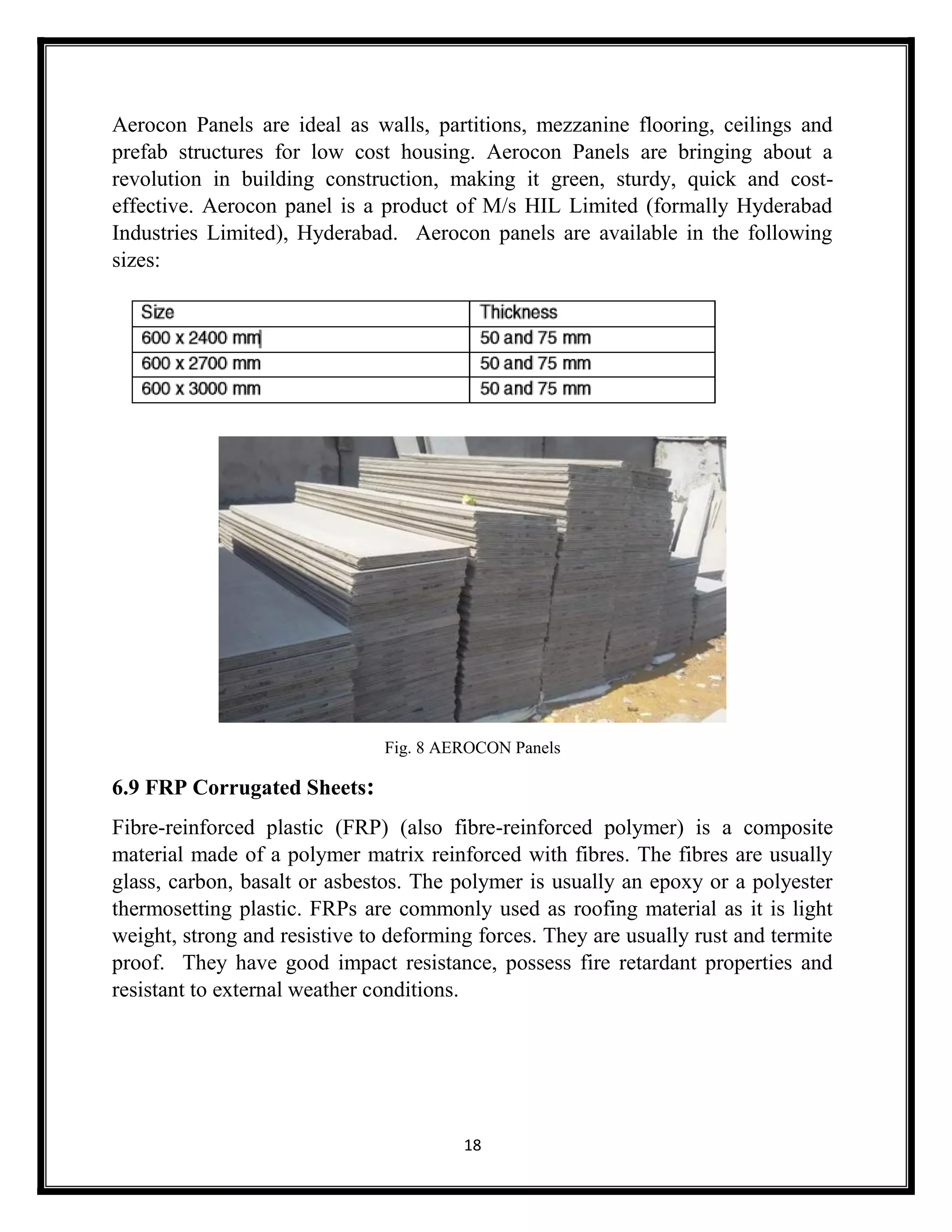 18
Aerocon Panels are ideal as walls, partitions, mezzanine flooring, ceilings and
prefab structures for low cost housing. Aerocon Panels are bringing about a
revolution in building construction, making it green, sturdy, quick and cost-
effective. Aerocon panel is a product of M/s HIL Limited (formally Hyderabad
Industries Limited), Hyderabad. Aerocon panels are available in the following
sizes:
Fig. 8 AEROCON Panels
6.9 FRP Corrugated Sheets:
Fibre-reinforced plastic (FRP) (also fibre-reinforced polymer) is a composite
material made of a polymer matrix reinforced with fibres. The fibres are usually
glass, carbon, basalt or asbestos. The polymer is usually an epoxy or a polyester
thermosetting plastic. FRPs are commonly used as roofing material as it is light
weight, strong and resistive to deforming forces. They are usually rust and termite
proof. They have good impact resistance, possess fire retardant properties and
resistant to external weather conditions.
 