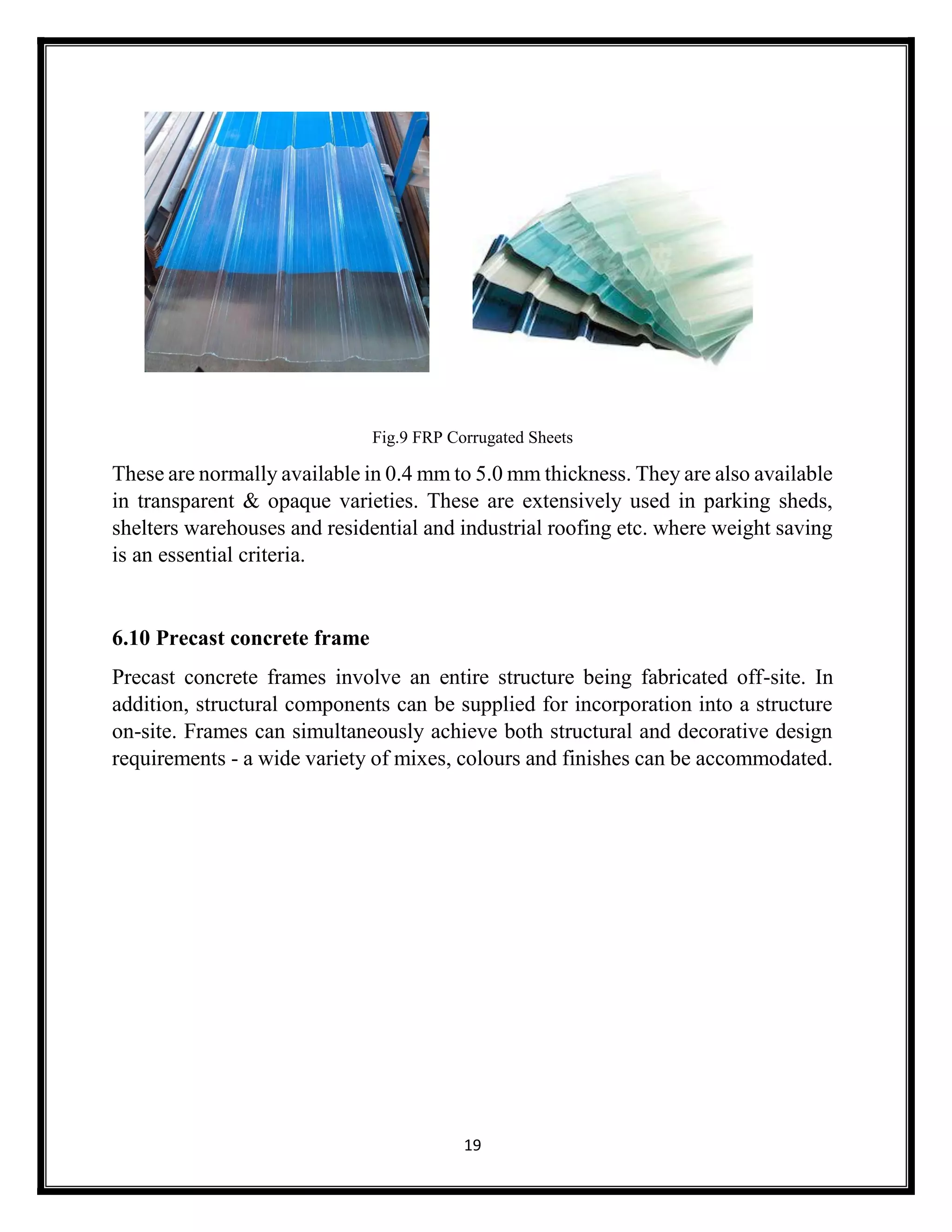 19
Fig.9 FRP Corrugated Sheets
These are normally available in 0.4 mm to 5.0 mm thickness. They are also available
in transparent & opaque varieties. These are extensively used in parking sheds,
shelters warehouses and residential and industrial roofing etc. where weight saving
is an essential criteria.
6.10 Precast concrete frame
Precast concrete frames involve an entire structure being fabricated off-site. In
addition, structural components can be supplied for incorporation into a structure
on-site. Frames can simultaneously achieve both structural and decorative design
requirements - a wide variety of mixes, colours and finishes can be accommodated.
 