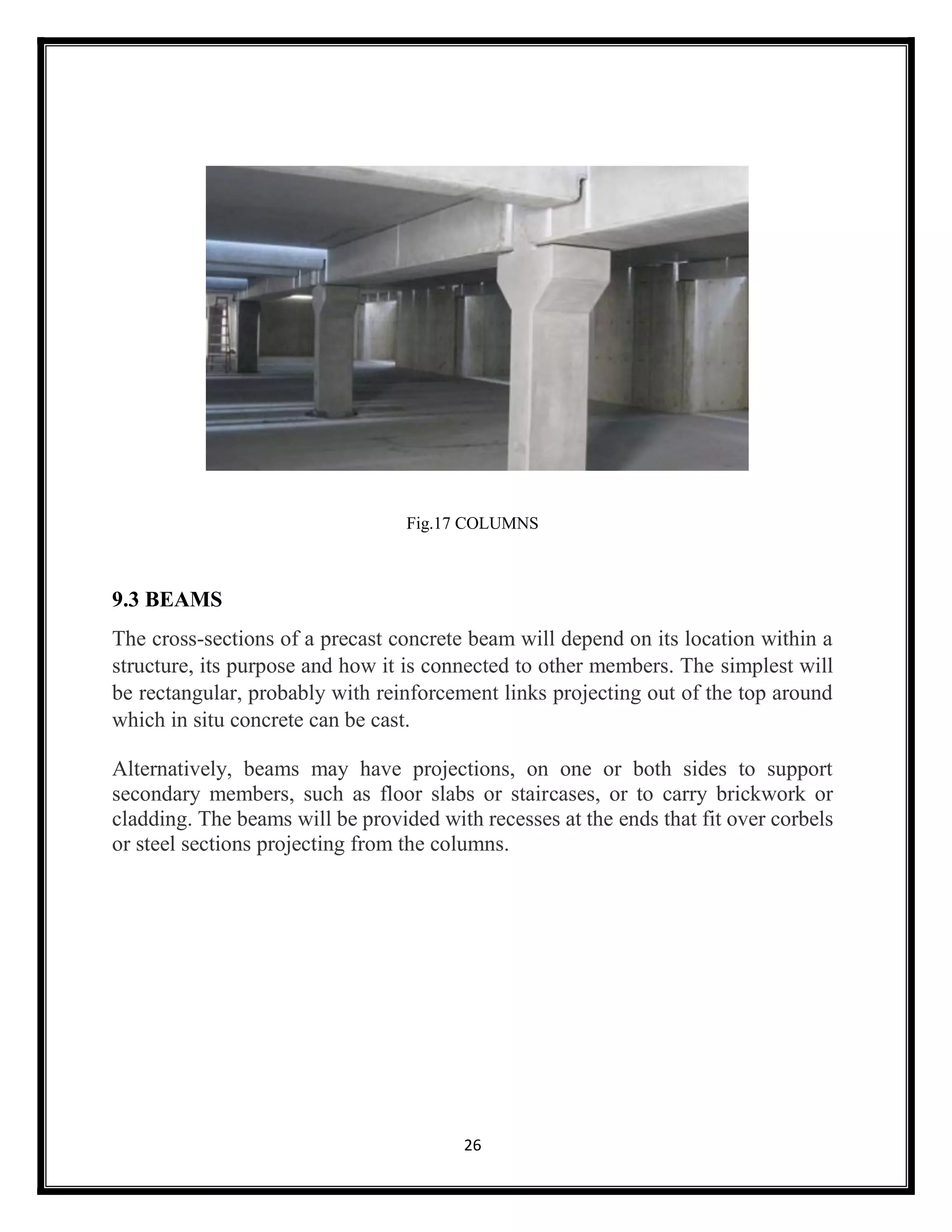 26
Fig.17 COLUMNS
9.3 BEAMS
The cross-sections of a precast concrete beam will depend on its location within a
structure, its purpose and how it is connected to other members. The simplest will
be rectangular, probably with reinforcement links projecting out of the top around
which in situ concrete can be cast.
Alternatively, beams may have projections, on one or both sides to support
secondary members, such as floor slabs or staircases, or to carry brickwork or
cladding. The beams will be provided with recesses at the ends that fit over corbels
or steel sections projecting from the columns.
 
