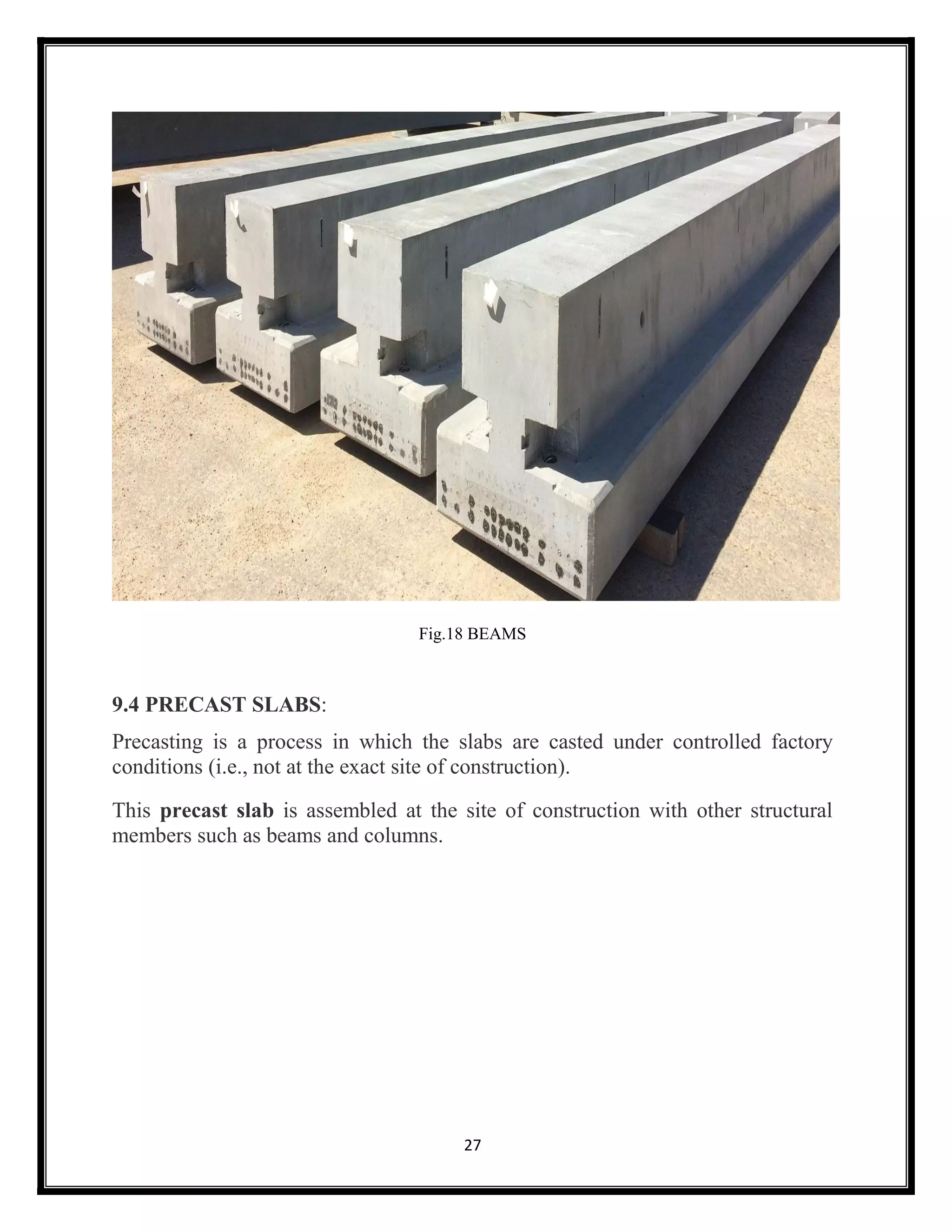 27
Fig.18 BEAMS
9.4 PRECAST SLABS:
Precasting is a process in which the slabs are casted under controlled factory
conditions (i.e., not at the exact site of construction).
This precast slab is assembled at the site of construction with other structural
members such as beams and columns.
 