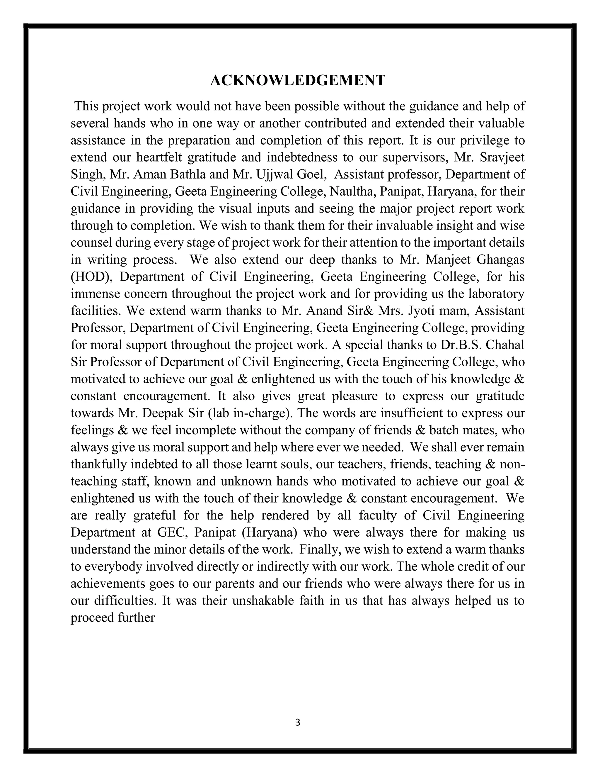 3
ACKNOWLEDGEMENT
This project work would not have been possible without the guidance and help of
several hands who in one way or another contributed and extended their valuable
assistance in the preparation and completion of this report. It is our privilege to
extend our heartfelt gratitude and indebtedness to our supervisors, Mr. Sravjeet
Singh, Mr. Aman Bathla and Mr. Ujjwal Goel, Assistant professor, Department of
Civil Engineering, Geeta Engineering College, Naultha, Panipat, Haryana, for their
guidance in providing the visual inputs and seeing the major project report work
through to completion. We wish to thank them for their invaluable insight and wise
counsel during every stage of project work for their attention to the important details
in writing process. We also extend our deep thanks to Mr. Manjeet Ghangas
(HOD), Department of Civil Engineering, Geeta Engineering College, for his
immense concern throughout the project work and for providing us the laboratory
facilities. We extend warm thanks to Mr. Anand Sir& Mrs. Jyoti mam, Assistant
Professor, Department of Civil Engineering, Geeta Engineering College, providing
for moral support throughout the project work. A special thanks to Dr.B.S. Chahal
Sir Professor of Department of Civil Engineering, Geeta Engineering College, who
motivated to achieve our goal & enlightened us with the touch of his knowledge &
constant encouragement. It also gives great pleasure to express our gratitude
towards Mr. Deepak Sir (lab in-charge). The words are insufficient to express our
feelings & we feel incomplete without the company of friends & batch mates, who
always give us moral support and help where ever we needed. We shall ever remain
thankfully indebted to all those learnt souls, our teachers, friends, teaching & non-
teaching staff, known and unknown hands who motivated to achieve our goal &
enlightened us with the touch of their knowledge & constant encouragement. We
are really grateful for the help rendered by all faculty of Civil Engineering
Department at GEC, Panipat (Haryana) who were always there for making us
understand the minor details of the work. Finally, we wish to extend a warm thanks
to everybody involved directly or indirectly with our work. The whole credit of our
achievements goes to our parents and our friends who were always there for us in
our difficulties. It was their unshakable faith in us that has always helped us to
proceed further
 