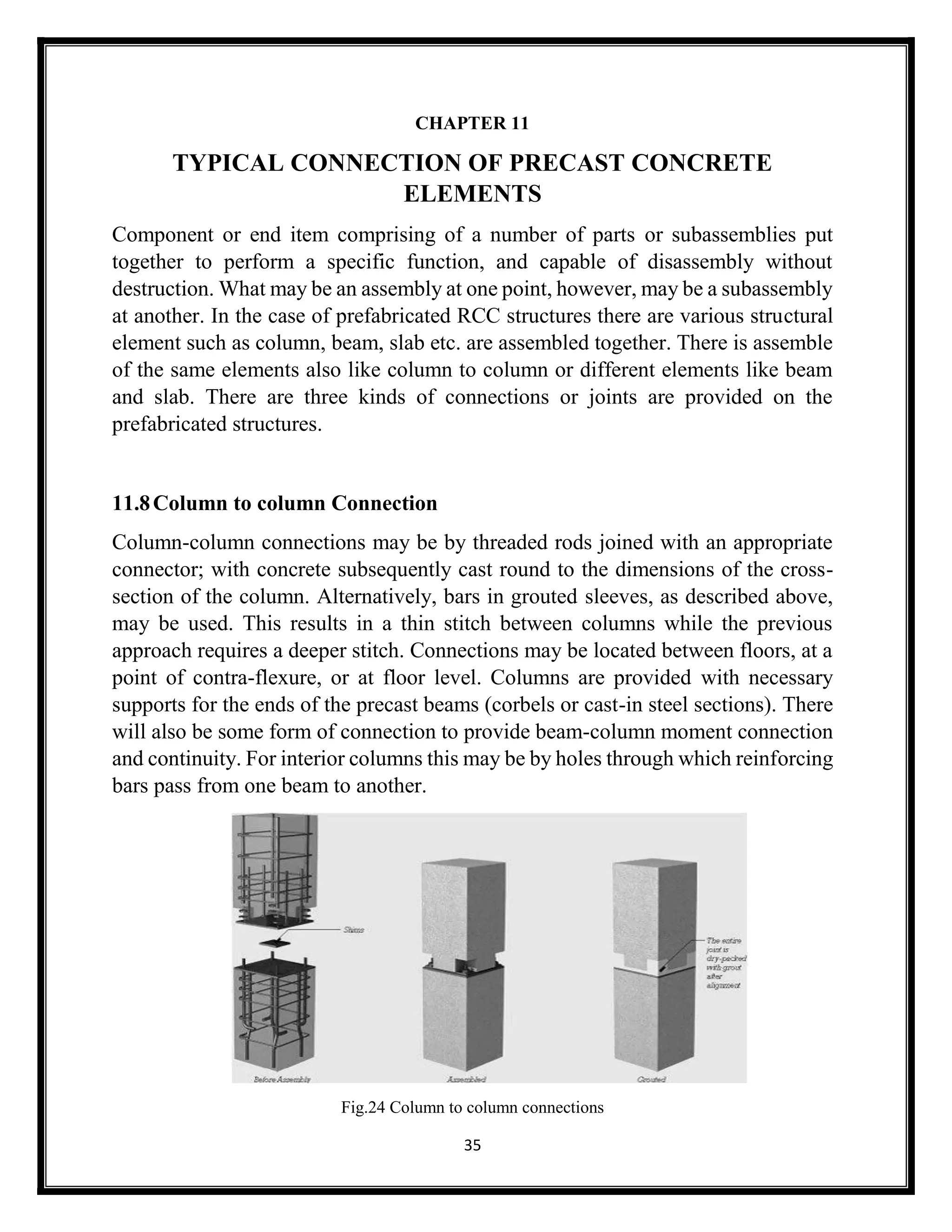 35
CHAPTER 11
TYPICAL CONNECTION OF PRECAST CONCRETE
ELEMENTS
Component or end item comprising of a number of parts or subassemblies put
together to perform a specific function, and capable of disassembly without
destruction. What may be an assembly at one point, however, may be a subassembly
at another. In the case of prefabricated RCC structures there are various structural
element such as column, beam, slab etc. are assembled together. There is assemble
of the same elements also like column to column or different elements like beam
and slab. There are three kinds of connections or joints are provided on the
prefabricated structures.
11.8Column to column Connection
Column-column connections may be by threaded rods joined with an appropriate
connector; with concrete subsequently cast round to the dimensions of the cross-
section of the column. Alternatively, bars in grouted sleeves, as described above,
may be used. This results in a thin stitch between columns while the previous
approach requires a deeper stitch. Connections may be located between floors, at a
point of contra-flexure, or at floor level. Columns are provided with necessary
supports for the ends of the precast beams (corbels or cast-in steel sections). There
will also be some form of connection to provide beam-column moment connection
and continuity. For interior columns this may be by holes through which reinforcing
bars pass from one beam to another.
Fig.24 Column to column connections
 
