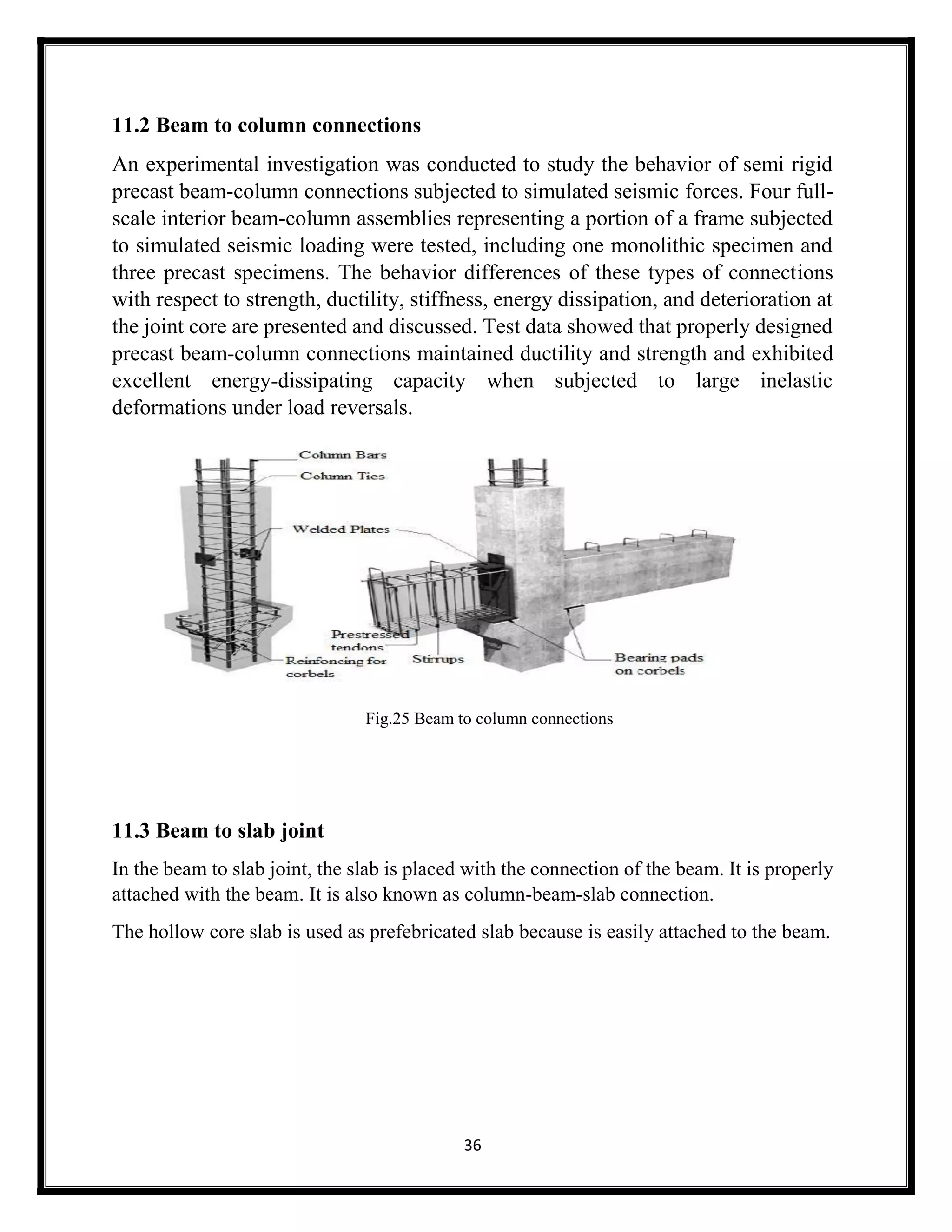 36
11.2 Beam to column connections
An experimental investigation was conducted to study the behavior of semi rigid
precast beam-column connections subjected to simulated seismic forces. Four full-
scale interior beam-column assemblies representing a portion of a frame subjected
to simulated seismic loading were tested, including one monolithic specimen and
three precast specimens. The behavior differences of these types of connections
with respect to strength, ductility, stiffness, energy dissipation, and deterioration at
the joint core are presented and discussed. Test data showed that properly designed
precast beam-column connections maintained ductility and strength and exhibited
excellent energy-dissipating capacity when subjected to large inelastic
deformations under load reversals.
Fig.25 Beam to column connections
11.3 Beam to slab joint
In the beam to slab joint, the slab is placed with the connection of the beam. It is properly
attached with the beam. It is also known as column-beam-slab connection.
The hollow core slab is used as prefebricated slab because is easily attached to the beam.
 