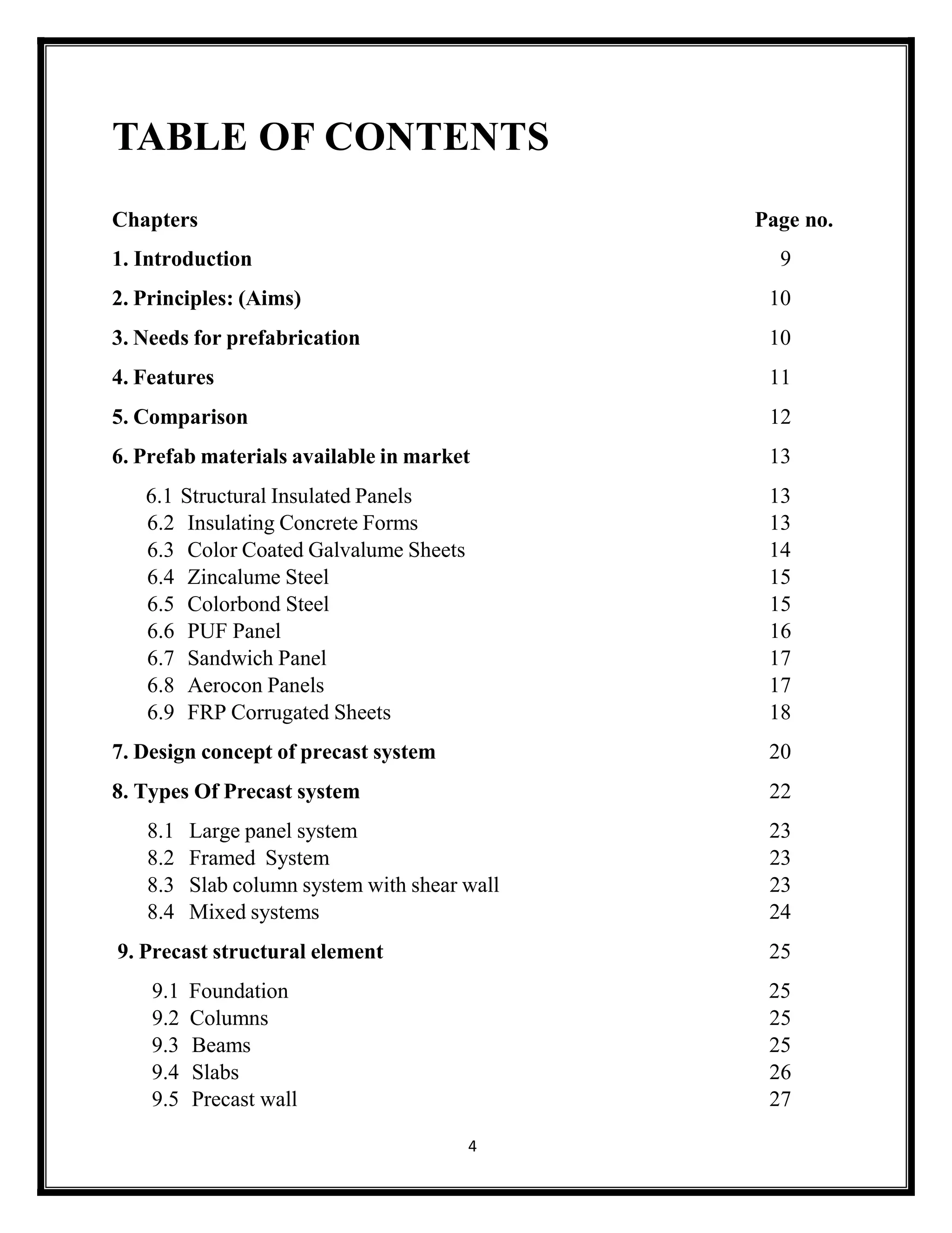 4
TABLE OF CONTENTS
Chapters Page no.
1. Introduction 9
2. Principles: (Aims) 10
3. Needs for prefabrication 10
4. Features 11
5. Comparison 12
6. Prefab materials available in market 13
6.1 Structural Insulated Panels 13
6.2 Insulating Concrete Forms 13
6.3 Color Coated Galvalume Sheets 14
6.4 Zincalume Steel 15
6.5 Colorbond Steel 15
6.6 PUF Panel 16
6.7 Sandwich Panel 17
6.8 Aerocon Panels 17
6.9 FRP Corrugated Sheets 18
7. Design concept of precast system 20
8. Types Of Precast system 22
8.1 Large panel system 23
8.2 Framed System 23
8.3 Slab column system with shear wall 23
8.4 Mixed systems 24
9. Precast structural element 25
9.1 Foundation 25
9.2 Columns 25
9.3 Beams 25
9.4 Slabs 26
9.5 Precast wall 27
 