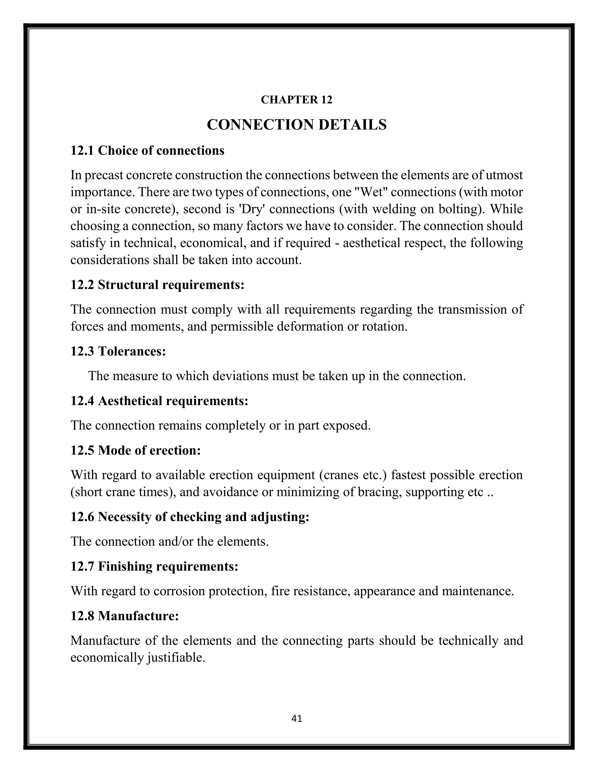 41
CHAPTER 12
CONNECTION DETAILS
12.1 Choice of connections
In precast concrete construction the connections between the elements are of utmost
importance. There are two types of connections, one "Wet" connections (with motor
or in-site concrete), second is 'Dry' connections (with welding on bolting). While
choosing a connection, so many factors we have to consider. The connection should
satisfy in technical, economical, and if required - aesthetical respect, the following
considerations shall be taken into account.
12.2 Structural requirements:
The connection must comply with all requirements regarding the transmission of
forces and moments, and permissible deformation or rotation.
12.3 Tolerances:
The measure to which deviations must be taken up in the connection.
12.4 Aesthetical requirements:
The connection remains completely or in part exposed.
12.5 Mode of erection:
With regard to available erection equipment (cranes etc.) fastest possible erection
(short crane times), and avoidance or minimizing of bracing, supporting etc ..
12.6 Necessity of checking and adjusting:
The connection and/or the elements.
12.7 Finishing requirements:
With regard to corrosion protection, fire resistance, appearance and maintenance.
12.8 Manufacture:
Manufacture of the elements and the connecting parts should be technically and
economically justifiable.
 