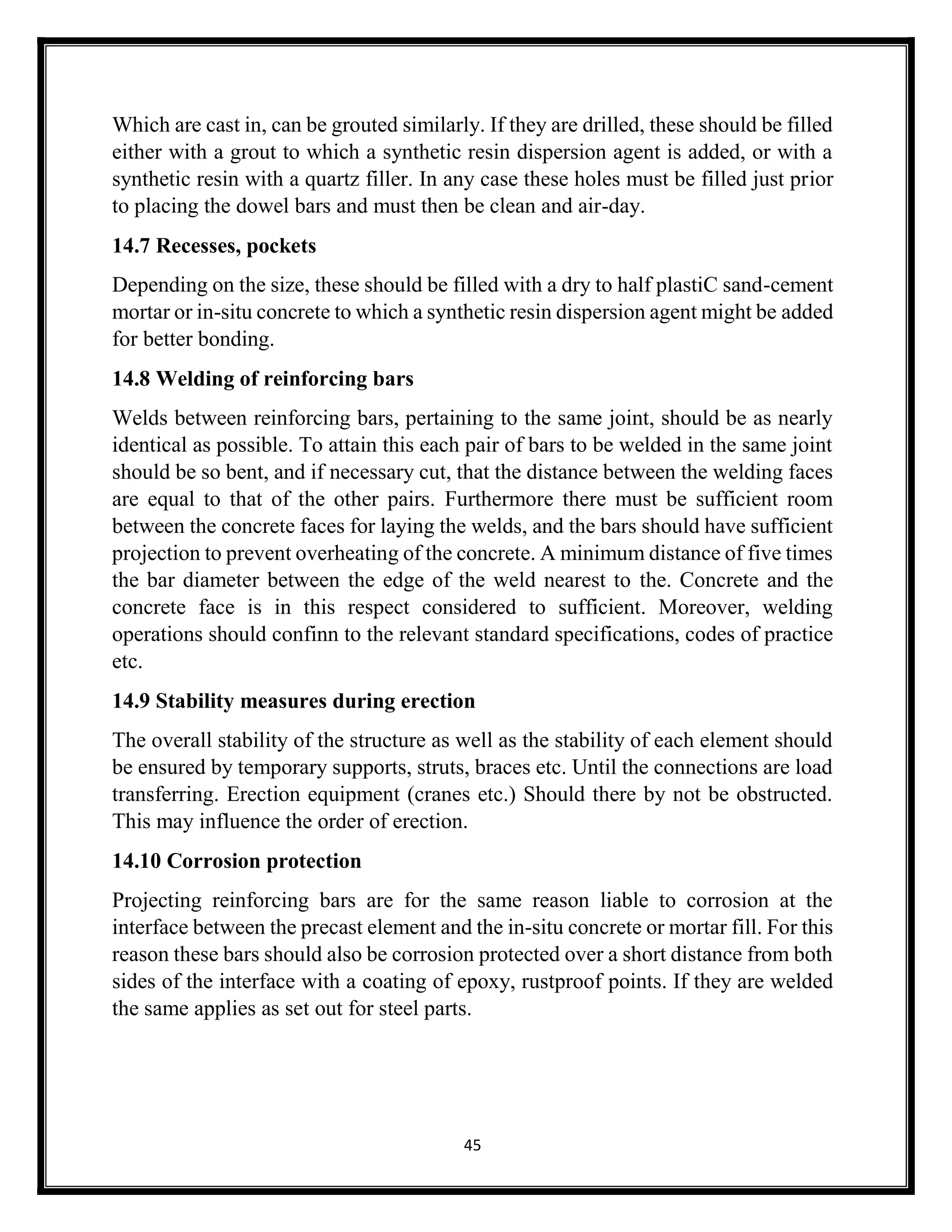 45
Which are cast in, can be grouted similarly. If they are drilled, these should be filled
either with a grout to which a synthetic resin dispersion agent is added, or with a
synthetic resin with a quartz filler. In any case these holes must be filled just prior
to placing the dowel bars and must then be clean and air-day.
14.7 Recesses, pockets
Depending on the size, these should be filled with a dry to half plastiC sand-cement
mortar or in-situ concrete to which a synthetic resin dispersion agent might be added
for better bonding.
14.8 Welding of reinforcing bars
Welds between reinforcing bars, pertaining to the same joint, should be as nearly
identical as possible. To attain this each pair of bars to be welded in the same joint
should be so bent, and if necessary cut, that the distance between the welding faces
are equal to that of the other pairs. Furthermore there must be sufficient room
between the concrete faces for laying the welds, and the bars should have sufficient
projection to prevent overheating of the concrete. A minimum distance of five times
the bar diameter between the edge of the weld nearest to the. Concrete and the
concrete face is in this respect considered to sufficient. Moreover, welding
operations should confinn to the relevant standard specifications, codes of practice
etc.
14.9 Stability measures during erection
The overall stability of the structure as well as the stability of each element should
be ensured by temporary supports, struts, braces etc. Until the connections are load
transferring. Erection equipment (cranes etc.) Should there by not be obstructed.
This may influence the order of erection.
14.10 Corrosion protection
Projecting reinforcing bars are for the same reason liable to corrosion at the
interface between the precast element and the in-situ concrete or mortar fill. For this
reason these bars should also be corrosion protected over a short distance from both
sides of the interface with a coating of epoxy, rustproof points. If they are welded
the same applies as set out for steel parts.
 