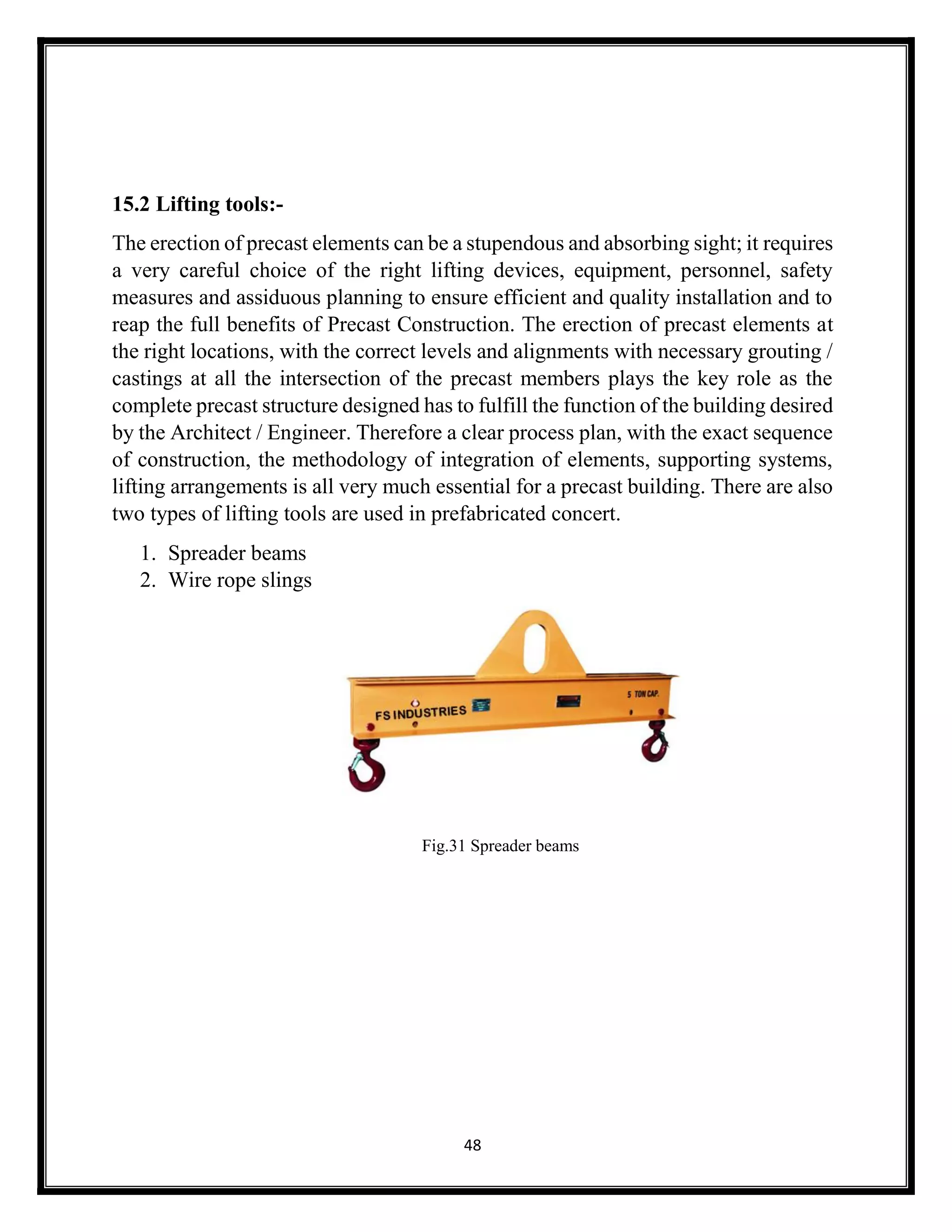 48
15.2 Lifting tools:-
The erection of precast elements can be a stupendous and absorbing sight; it requires
a very careful choice of the right lifting devices, equipment, personnel, safety
measures and assiduous planning to ensure efficient and quality installation and to
reap the full benefits of Precast Construction. The erection of precast elements at
the right locations, with the correct levels and alignments with necessary grouting /
castings at all the intersection of the precast members plays the key role as the
complete precast structure designed has to fulfill the function of the building desired
by the Architect / Engineer. Therefore a clear process plan, with the exact sequence
of construction, the methodology of integration of elements, supporting systems,
lifting arrangements is all very much essential for a precast building. There are also
two types of lifting tools are used in prefabricated concert.
1. Spreader beams
2. Wire rope slings
Fig.31 Spreader beams
 