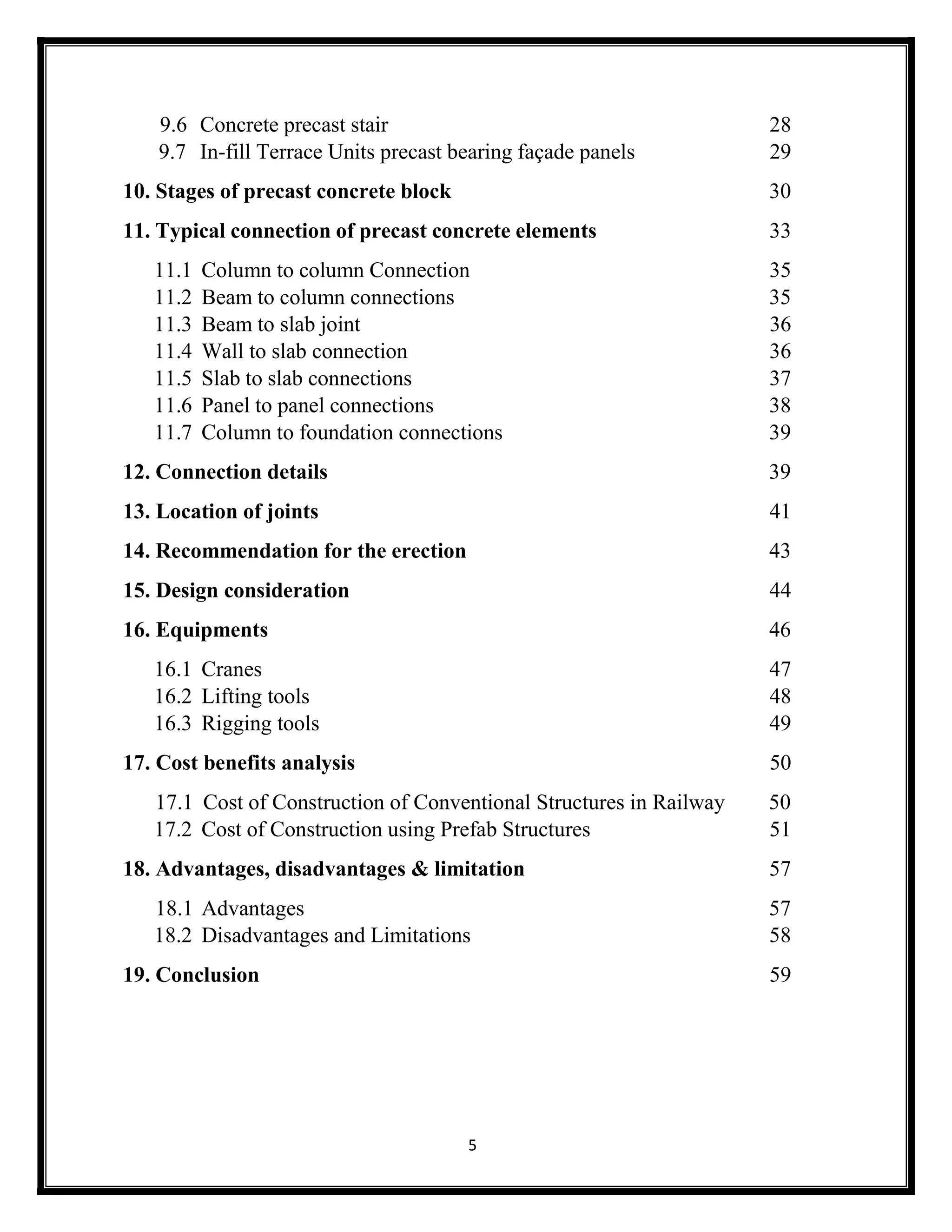 5
9.6 Concrete precast stair 28
9.7 In-fill Terrace Units precast bearing façade panels 29
10. Stages of precast concrete block 30
11. Typical connection of precast concrete elements 33
11.1 Column to column Connection 35
11.2 Beam to column connections 35
11.3 Beam to slab joint 36
11.4 Wall to slab connection 36
11.5 Slab to slab connections 37
11.6 Panel to panel connections 38
11.7 Column to foundation connections 39
12. Connection details 39
13. Location of joints 41
14. Recommendation for the erection 43
15. Design consideration 44
16. Equipments 46
16.1 Cranes 47
16.2 Lifting tools 48
16.3 Rigging tools 49
17. Cost benefits analysis 50
17.1 Cost of Construction of Conventional Structures in Railway 50
17.2 Cost of Construction using Prefab Structures 51
18. Advantages, disadvantages & limitation 57
18.1 Advantages 57
18.2 Disadvantages and Limitations 58
19. Conclusion 59
 