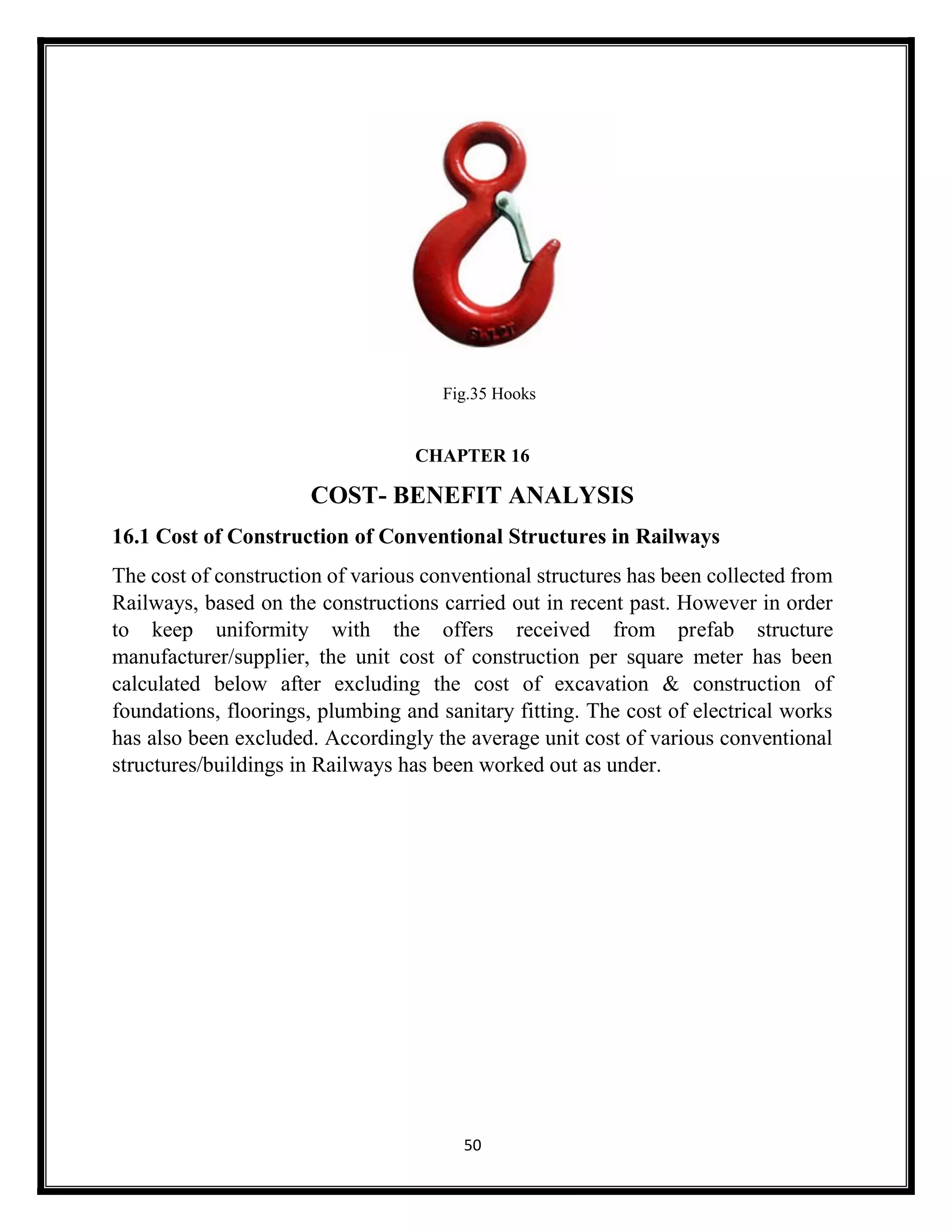 50
Fig.35 Hooks
CHAPTER 16
COST- BENEFIT ANALYSIS
16.1 Cost of Construction of Conventional Structures in Railways
The cost of construction of various conventional structures has been collected from
Railways, based on the constructions carried out in recent past. However in order
to keep uniformity with the offers received from prefab structure
manufacturer/supplier, the unit cost of construction per square meter has been
calculated below after excluding the cost of excavation & construction of
foundations, floorings, plumbing and sanitary fitting. The cost of electrical works
has also been excluded. Accordingly the average unit cost of various conventional
structures/buildings in Railways has been worked out as under.
 