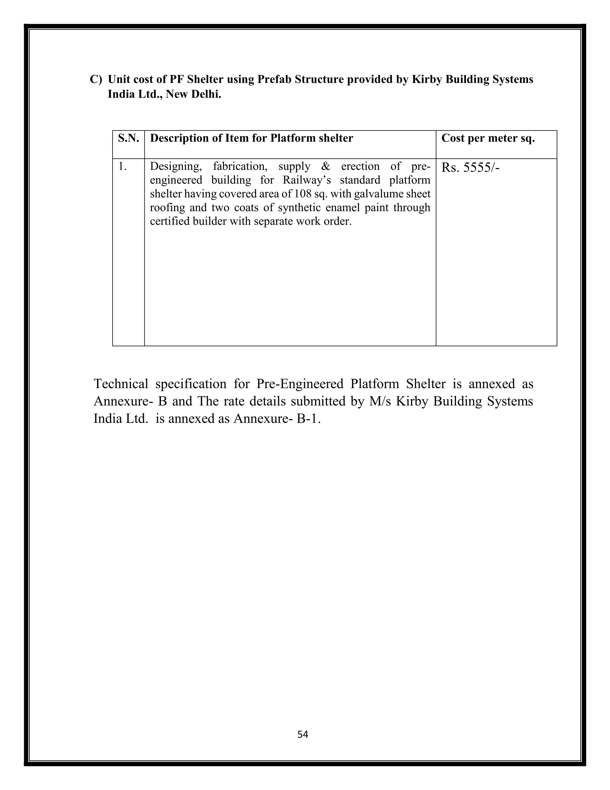 54
C) Unit cost of PF Shelter using Prefab Structure provided by Kirby Building Systems
India Ltd., New Delhi.
Technical specification for Pre-Engineered Platform Shelter is annexed as
Annexure- B and The rate details submitted by M/s Kirby Building Systems
India Ltd. is annexed as Annexure- B-1.
S.N. Description of Item for Platform shelter Cost per meter sq.
1. Designing, fabrication, supply & erection of pre-
engineered building for Railway’s standard platform
shelter having covered area of 108 sq. with galvalume sheet
roofing and two coats of synthetic enamel paint through
certified builder with separate work order.
Rs. 5555/-
 