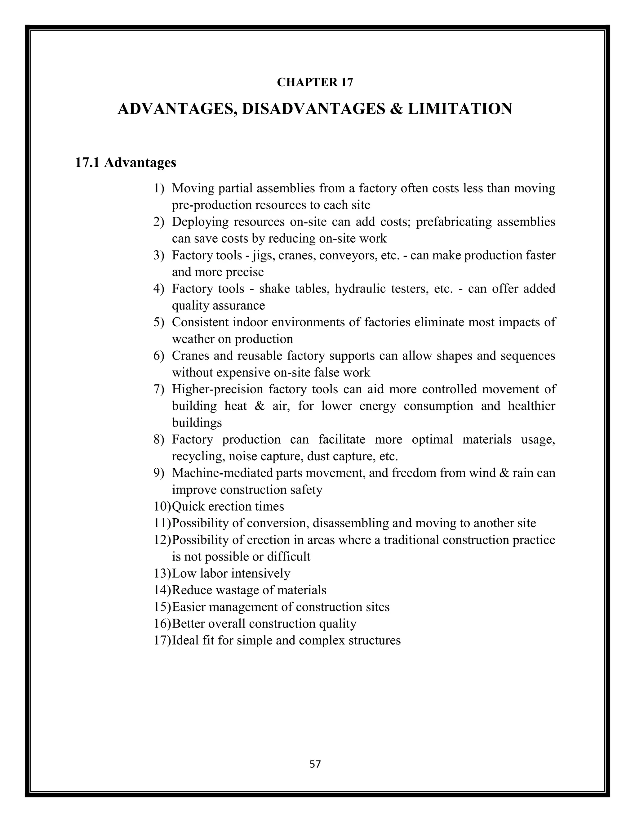 57
CHAPTER 17
ADVANTAGES, DISADVANTAGES & LIMITATION
17.1 Advantages
1) Moving partial assemblies from a factory often costs less than moving
pre-production resources to each site
2) Deploying resources on-site can add costs; prefabricating assemblies
can save costs by reducing on-site work
3) Factory tools - jigs, cranes, conveyors, etc. - can make production faster
and more precise
4) Factory tools - shake tables, hydraulic testers, etc. - can offer added
quality assurance
5) Consistent indoor environments of factories eliminate most impacts of
weather on production
6) Cranes and reusable factory supports can allow shapes and sequences
without expensive on-site false work
7) Higher-precision factory tools can aid more controlled movement of
building heat & air, for lower energy consumption and healthier
buildings
8) Factory production can facilitate more optimal materials usage,
recycling, noise capture, dust capture, etc.
9) Machine-mediated parts movement, and freedom from wind & rain can
improve construction safety
10)Quick erection times
11)Possibility of conversion, disassembling and moving to another site
12)Possibility of erection in areas where a traditional construction practice
is not possible or difficult
13)Low labor intensively
14)Reduce wastage of materials
15)Easier management of construction sites
16)Better overall construction quality
17)Ideal fit for simple and complex structures
 