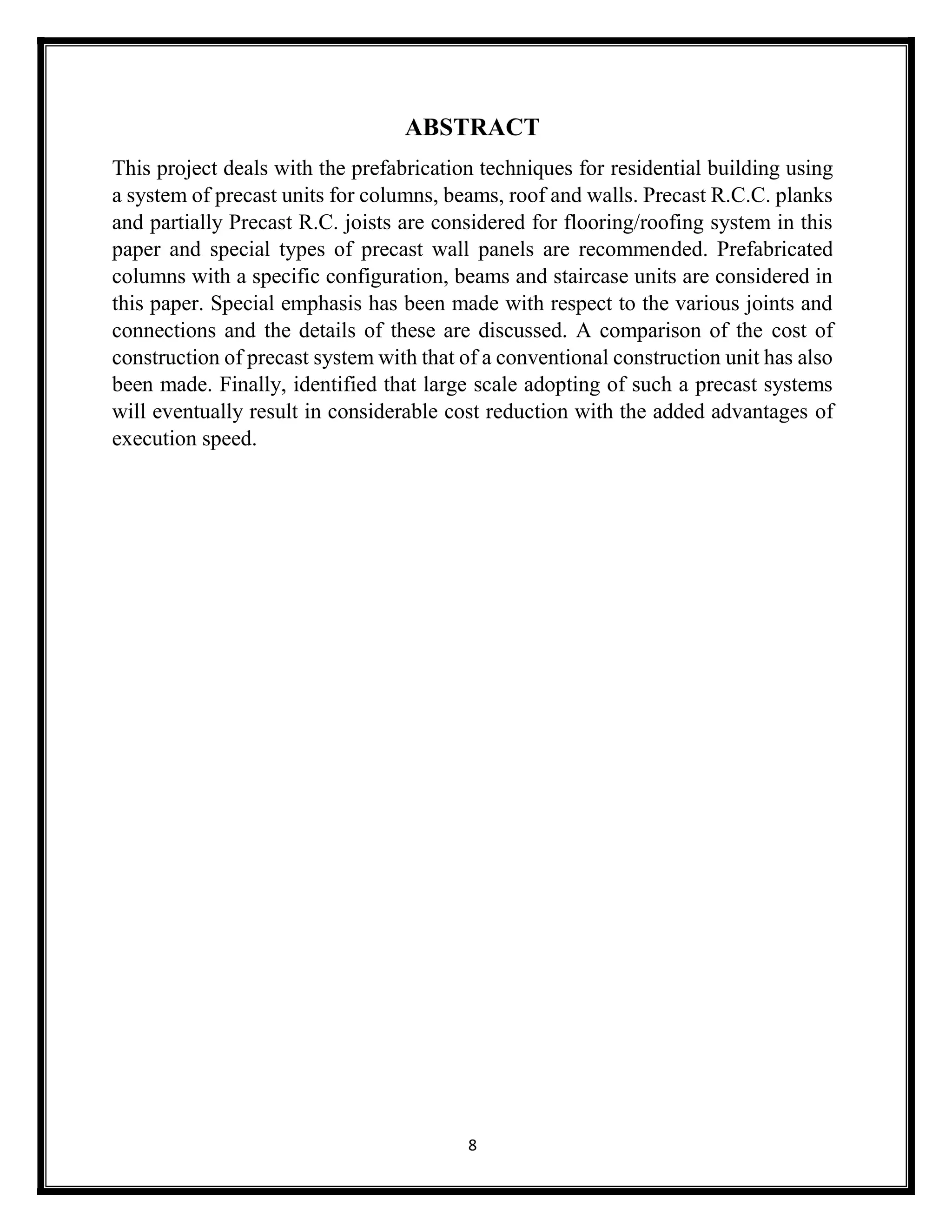 8
ABSTRACT
This project deals with the prefabrication techniques for residential building using
a system of precast units for columns, beams, roof and walls. Precast R.C.C. planks
and partially Precast R.C. joists are considered for flooring/roofing system in this
paper and special types of precast wall panels are recommended. Prefabricated
columns with a specific configuration, beams and staircase units are considered in
this paper. Special emphasis has been made with respect to the various joints and
connections and the details of these are discussed. A comparison of the cost of
construction of precast system with that of a conventional construction unit has also
been made. Finally, identified that large scale adopting of such a precast systems
will eventually result in considerable cost reduction with the added advantages of
execution speed.
 