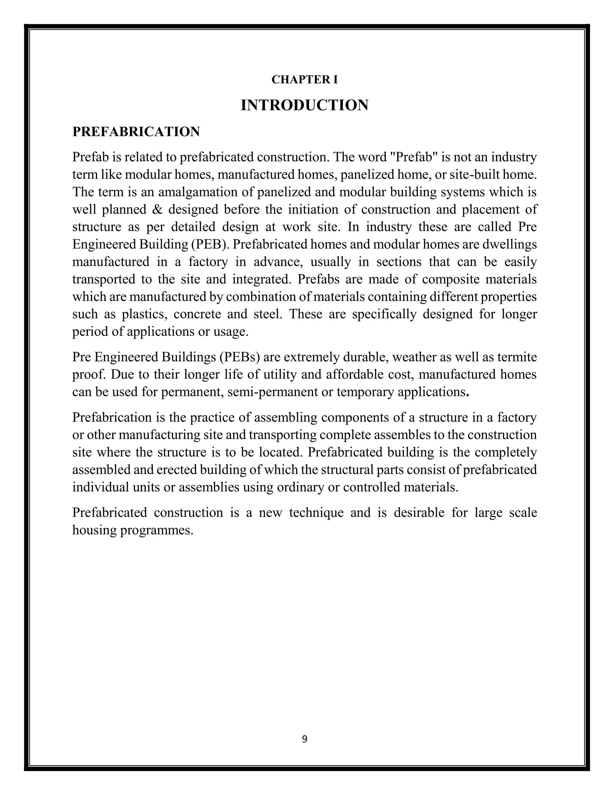 9
CHAPTER I
INTRODUCTION
PREFABRICATION
Prefab is related to prefabricated construction. The word "Prefab" is not an industry
term like modular homes, manufactured homes, panelized home, or site-built home.
The term is an amalgamation of panelized and modular building systems which is
well planned & designed before the initiation of construction and placement of
structure as per detailed design at work site. In industry these are called Pre
Engineered Building (PEB). Prefabricated homes and modular homes are dwellings
manufactured in a factory in advance, usually in sections that can be easily
transported to the site and integrated. Prefabs are made of composite materials
which are manufactured by combination of materials containing different properties
such as plastics, concrete and steel. These are specifically designed for longer
period of applications or usage.
Pre Engineered Buildings (PEBs) are extremely durable, weather as well as termite
proof. Due to their longer life of utility and affordable cost, manufactured homes
can be used for permanent, semi-permanent or temporary applications.
Prefabrication is the practice of assembling components of a structure in a factory
or other manufacturing site and transporting complete assembles to the construction
site where the structure is to be located. Prefabricated building is the completely
assembled and erected building of which the structural parts consist of prefabricated
individual units or assemblies using ordinary or controlled materials.
Prefabricated construction is a new technique and is desirable for large scale
housing programmes.
 