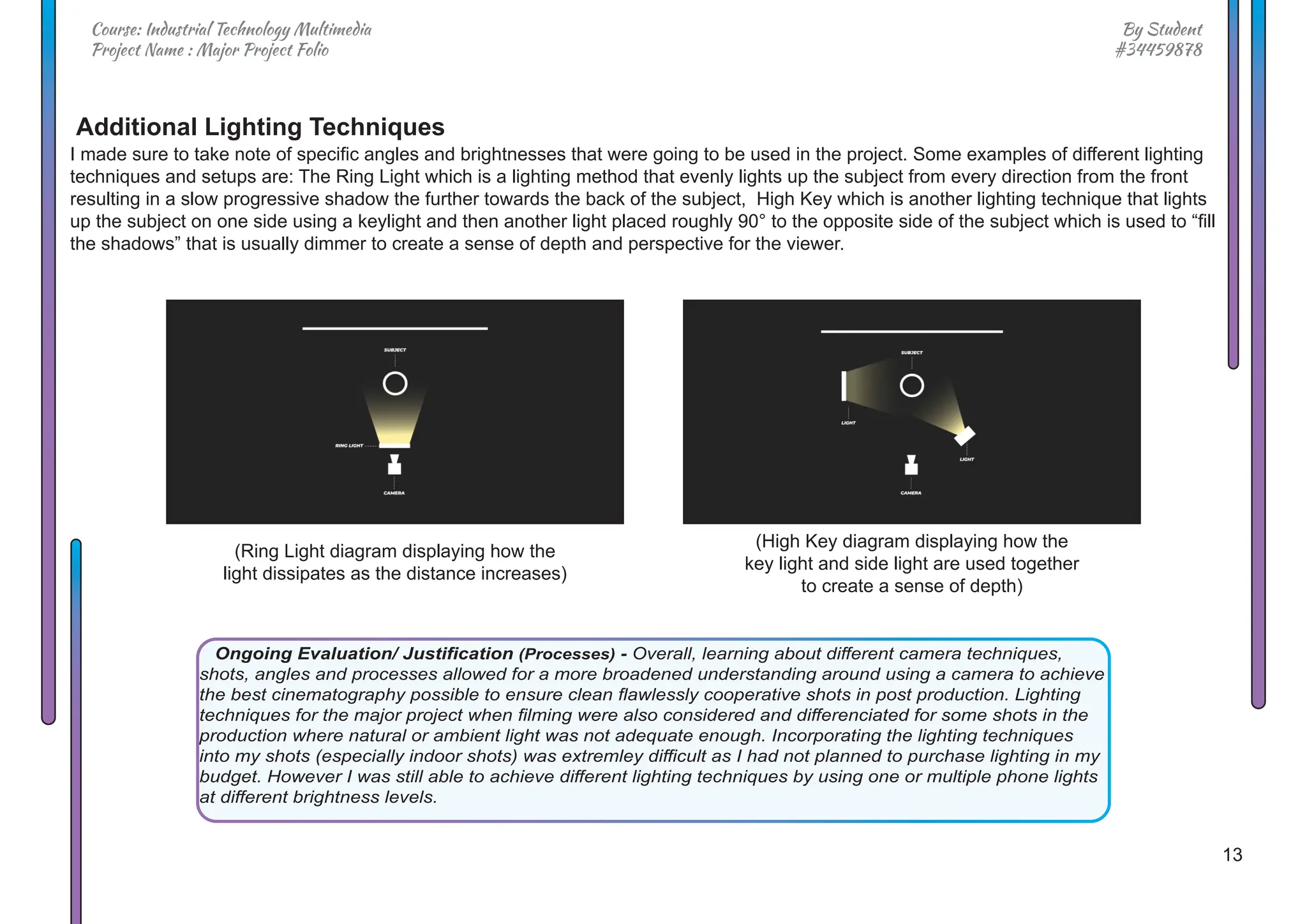 13
By Student
#34459878
Course: Industrial Technology Multimedia
Project Name : Major Project Folio
I made sure to take note of specific angles and brightnesses that were going to be used in the project. Some examples of different lighting
techniques and setups are: The Ring Light which is a lighting method that evenly lights up the subject from every direction from the front
resulting in a slow progressive shadow the further towards the back of the subject, High Key which is another lighting technique that lights
up the subject on one side using a keylight and then another light placed roughly 90° to the opposite side of the subject which is used to “fill
the shadows” that is usually dimmer to create a sense of depth and perspective for the viewer.
(Ring Light diagram displaying how the
light dissipates as the distance increases)
(High Key diagram displaying how the
key light and side light are used together
to create a sense of depth)
Additional Lighting Techniques
Ongoing Evaluation/ Justification (Processes) - Overall, learning about different camera techniques,
shots, angles and processes allowed for a more broadened understanding around using a camera to achieve
the best cinematography possible to ensure clean flawlessly cooperative shots in post production. Lighting
techniques for the major project when filming were also considered and differenciated for some shots in the
production where natural or ambient light was not adequate enough. Incorporating the lighting techniques
into my shots (especially indoor shots) was extremley difficult as I had not planned to purchase lighting in my
budget. However I was still able to achieve different lighting techniques by using one or multiple phone lights
at different brightness levels.
 