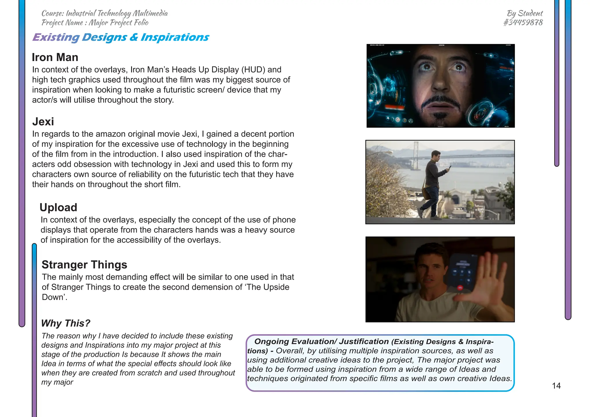 14
By Student
#34459878
Course: Industrial Technology Multimedia
Project Name : Major Project Folio
In context of the overlays, Iron Man’s Heads Up Display (HUD) and
high tech graphics used throughout the film was my biggest source of
inspiration when looking to make a futuristic screen/ device that my
actor/s will utilise throughout the story.
In regards to the amazon original movie Jexi, I gained a decent portion
of my inspiration for the excessive use of technology in the beginning
of the film from in the introduction. I also used inspiration of the char-
acters odd obsession with technology in Jexi and used this to form my
characters own source of reliability on the futuristic tech that they have
their hands on throughout the short film.
In context of the overlays, especially the concept of the use of phone
displays that operate from the characters hands was a heavy source
of inspiration for the accessibility of the overlays.
The mainly most demanding effect will be similar to one used in that
of Stranger Things to create the second demension of ‘The Upside
Down’.
The reason why I have decided to include these existing
designs and Inspirations into my major project at this
stage of the production Is because It shows the main
Idea in terms of what the special effects should look like
when they are created from scratch and used throughout
my major
Existing Designs & Inspirations
Iron Man
Upload
Stranger Things
Why This?
Jexi
Ongoing Evaluation/ Justification (Existing Designs & Inspira-
tions) - Overall, by utilising multiple inspiration sources, as well as
using additional creative ideas to the project, The major project was
able to be formed using inspiration from a wide range of Ideas and
techniques originated from specific films as well as own creative Ideas.
 