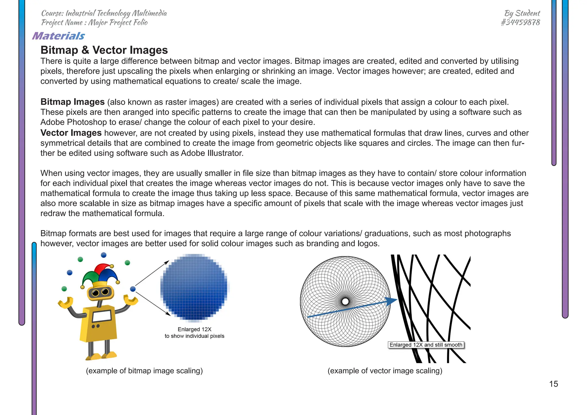 15
By Student
#34459878
Course: Industrial Technology Multimedia
Project Name : Major Project Folio
Materials
Bitmap & Vector Images
There is quite a large difference between bitmap and vector images. Bitmap images are created, edited and converted by utilising
pixels, therefore just upscaling the pixels when enlarging or shrinking an image. Vector images however; are created, edited and
converted by using mathematical equations to create/ scale the image.
Bitmap Images (also known as raster images) are created with a series of individual pixels that assign a colour to each pixel.
These pixels are then aranged into specific patterns to create the image that can then be manipulated by using a software such as
Adobe Photoshop to erase/ change the colour of each pixel to your desire.
Vector Images however, are not created by using pixels, instead they use mathematical formulas that draw lines, curves and other
symmetrical details that are combined to create the image from geometric objects like squares and circles. The image can then fur-
ther be edited using software such as Adobe Illustrator.
When using vector images, they are usually smaller in file size than bitmap images as they have to contain/ store colour information
for each individual pixel that creates the image whereas vector images do not. This is because vector images only have to save the
mathematical formula to create the image thus taking up less space. Because of this same mathematical formula, vector images are
also more scalable in size as bitmap images have a specific amount of pixels that scale with the image whereas vector images just
redraw the mathematical formula.
Bitmap formats are best used for images that require a large range of colour variations/ graduations, such as most photographs
however, vector images are better used for solid colour images such as branding and logos.
(example of bitmap image scaling) (example of vector image scaling)
 