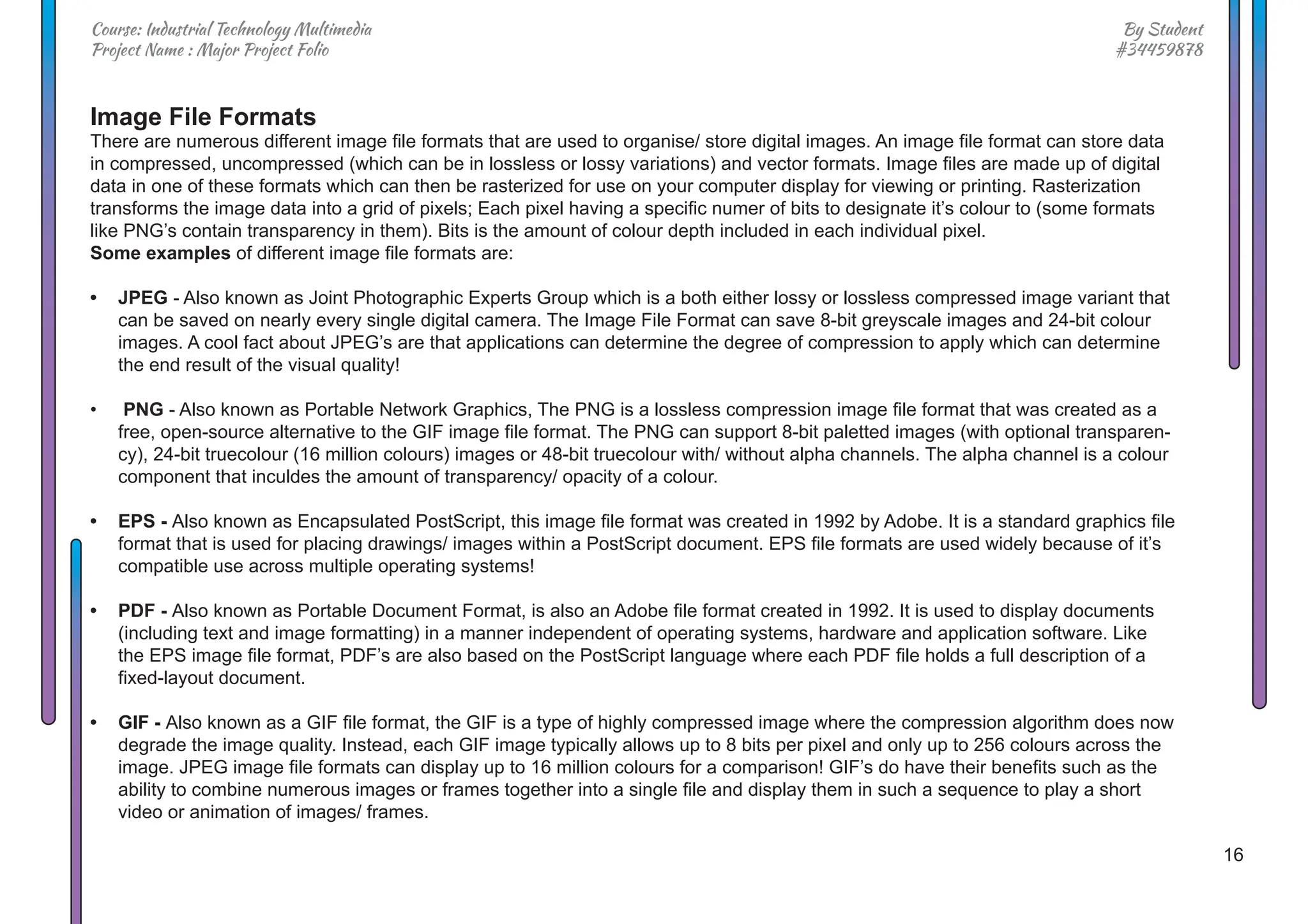 16
By Student
#34459878
Course: Industrial Technology Multimedia
Project Name : Major Project Folio
Image File Formats
There are numerous different image file formats that are used to organise/ store digital images. An image file format can store data
in compressed, uncompressed (which can be in lossless or lossy variations) and vector formats. Image files are made up of digital
data in one of these formats which can then be rasterized for use on your computer display for viewing or printing. Rasterization
transforms the image data into a grid of pixels; Each pixel having a specific numer of bits to designate it’s colour to (some formats
like PNG’s contain transparency in them). Bits is the amount of colour depth included in each individual pixel.
Some examples of different image file formats are:
• JPEG - Also known as Joint Photographic Experts Group which is a both either lossy or lossless compressed image variant that
can be saved on nearly every single digital camera. The Image File Format can save 8-bit greyscale images and 24-bit colour
images. A cool fact about JPEG’s are that applications can determine the degree of compression to apply which can determine
the end result of the visual quality!
• PNG - Also known as Portable Network Graphics, The PNG is a lossless compression image file format that was created as a
free, open-source alternative to the GIF image file format. The PNG can support 8-bit paletted images (with optional transparen-
cy), 24-bit truecolour (16 million colours) images or 48-bit truecolour with/ without alpha channels. The alpha channel is a colour
component that inculdes the amount of transparency/ opacity of a colour.
• EPS - Also known as Encapsulated PostScript, this image file format was created in 1992 by Adobe. It is a standard graphics file
format that is used for placing drawings/ images within a PostScript document. EPS file formats are used widely because of it’s
compatible use across multiple operating systems!
• PDF - Also known as Portable Document Format, is also an Adobe file format created in 1992. It is used to display documents
(including text and image formatting) in a manner independent of operating systems, hardware and application software. Like
the EPS image file format, PDF’s are also based on the PostScript language where each PDF file holds a full description of a
fixed-layout document.
• GIF - Also known as a GIF file format, the GIF is a type of highly compressed image where the compression algorithm does now
degrade the image quality. Instead, each GIF image typically allows up to 8 bits per pixel and only up to 256 colours across the
image. JPEG image file formats can display up to 16 million colours for a comparison! GIF’s do have their benefits such as the
ability to combine numerous images or frames together into a single file and display them in such a sequence to play a short
video or animation of images/ frames.
 