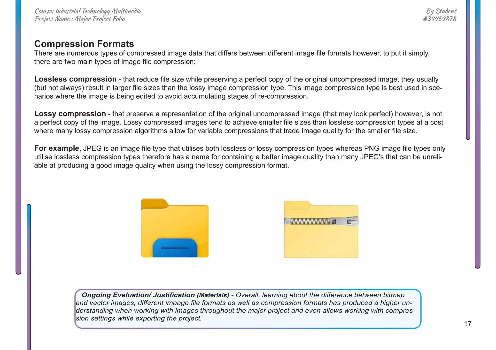 17
By Student
#34459878
Course: Industrial Technology Multimedia
Project Name : Major Project Folio
Compression Formats
There are numerous types of compressed image data that differs between different image file formats however, to put it simply,
there are two main types of image file compression:
Lossless compression - that reduce file size while preserving a perfect copy of the original uncompressed image, they usually
(but not always) result in larger file sizes than the lossy image compression type. This image compression type is best used in sce-
narios where the image is being edited to avoid accumulating stages of re-compression.
Lossy compression - that preserve a representation of the original uncompressed image (that may look perfect) however, is not
a perfect copy of the image. Lossy compressed images tend to achieve smaller file sizes than lossless compression types at a cost
where many lossy compression algorithms allow for variable compressions that trade image quality for the smaller file size.
For example, JPEG is an image file type that utilises both lossless or lossy compression types whereas PNG image file types only
utilise lossless compression types therefore has a name for containing a better image quality than many JPEG’s that can be unreli-
able at producing a good image quality when using the lossy compression format.
Ongoing Evaluation/ Justification (Materials) - Overall, learning about the difference between bitmap
and vector images, different imaage file formats as well as compression formats has produced a higher un-
derstanding when working with images throughout the major project and even allows working with compres-
sion settings while exporting the project.
 