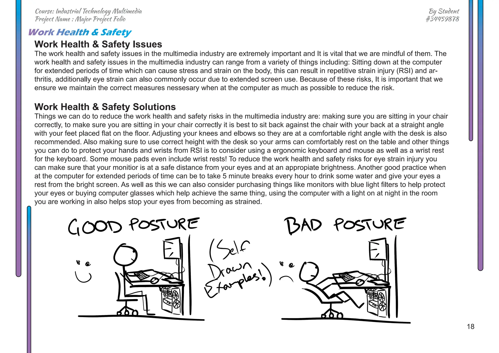 18
By Student
#34459878
Course: Industrial Technology Multimedia
Project Name : Major Project Folio
Work Health & Safety Issues
The work health and safety issues in the multimedia industry are extremely important and It is vital that we are mindful of them. The
work health and safety issues in the multimedia industry can range from a variety of things including: Sitting down at the computer
for extended periods of time which can cause stress and strain on the body, this can result in repetitive strain injury (RSI) and ar-
thritis, additionally eye strain can also commonly occur due to extended screen use. Because of these risks, It is important that we
ensure we maintain the correct measures nessesary when at the computer as much as possible to reduce the risk.
Work Health & Safety Solutions
Things we can do to reduce the work health and safety risks in the multimedia industry are: making sure you are sitting in your chair
correctly, to make sure you are sitting in your chair correctly it is best to sit back against the chair with your back at a straight angle
with your feet placed flat on the floor. Adjusting your knees and elbows so they are at a comfortable right angle with the desk is also
recommended. Also making sure to use correct height with the desk so your arms can comfortably rest on the table and other things
you can do to protect your hands and wrists from RSI is to consider using a ergonomic keyboard and mouse as well as a wrist rest
for the keyboard. Some mouse pads even include wrist rests! To reduce the work health and safety risks for eye strain injury you
can make sure that your monitior is at a safe distance from your eyes and at an appropiate brightness. Another good practice when
at the computer for extended periods of time can be to take 5 minute breaks every hour to drink some water and give your eyes a
rest from the bright screen. As well as this we can also consider purchasing things like monitors with blue light filters to help protect
your eyes or buying computer glasses which help achieve the same thing, using the computer with a light on at night in the room
you are working in also helps stop your eyes from becoming as strained.
Work Health & Safety
 