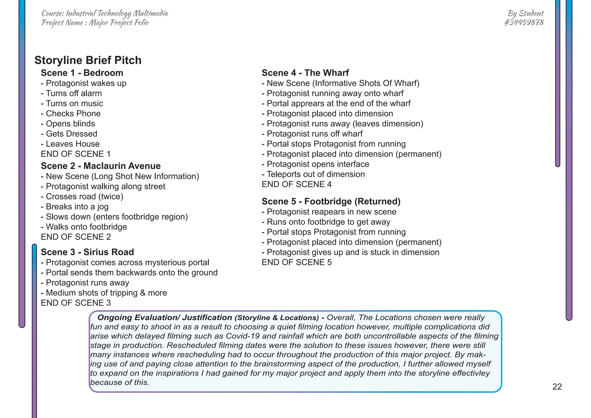 22
By Student
#34459878
Course: Industrial Technology Multimedia
Project Name : Major Project Folio
Ongoing Evaluation/ Justification (Storyline & Locations) - Overall, The Locations chosen were really
fun and easy to shoot in as a result to choosing a quiet filming location however, multiple complications did
arise which delayed filming such as Covid-19 and rainfall which are both uncontrollable aspects of the filming
stage in production. Rescheduled filming dates were the solution to these issues however, there were still
many instances where rescheduling had to occur throughout the production of this major project. By mak-
ing use of and paying close attention to the brainstorming aspect of the production, I further allowed myself
to expand on the inspirations I had gained for my major project and apply them into the storyline effectivley
because of this.
Storyline Brief Pitch
Scene 1 - Bedroom
- Protagonist wakes up
- Turns off alarm
- Turns on music
- Checks Phone
- Opens blinds
- Gets Dressed
- Leaves House
END OF SCENE 1
Scene 4 - The Wharf
- New Scene (Informative Shots Of Wharf)
- Protagonist running away onto wharf
- Portal apprears at the end of the wharf
- Protagonist placed into dimension
- Protagonist runs away (leaves dimension)
- Protagonist runs off wharf
- Portal stops Protagonist from running
- Protagonist placed into dimension (permanent)
- Protagonist opens interface
- Teleports out of dimension
END OF SCENE 4
Scene 5 - Footbridge (Returned)
- Protagonist reapears in new scene
- Runs onto footbridge to get away
- Portal stops Protagonist from running
- Protagonist placed into dimension (permanent)
- Protagonist gives up and is stuck in dimension
END OF SCENE 5
Scene 2 - Maclaurin Avenue
- New Scene (Long Shot New Information)
- Protagonist walking along street
- Crosses road (twice)
- Breaks into a jog
- Slows down (enters footbridge region)
- Walks onto footbridge
END OF SCENE 2
Scene 3 - Sirius Road
- Protagonist comes across mysterious portal
- Portal sends them backwards onto the ground
- Protagonist runs away
- Medium shots of tripping & more
END OF SCENE 3
 