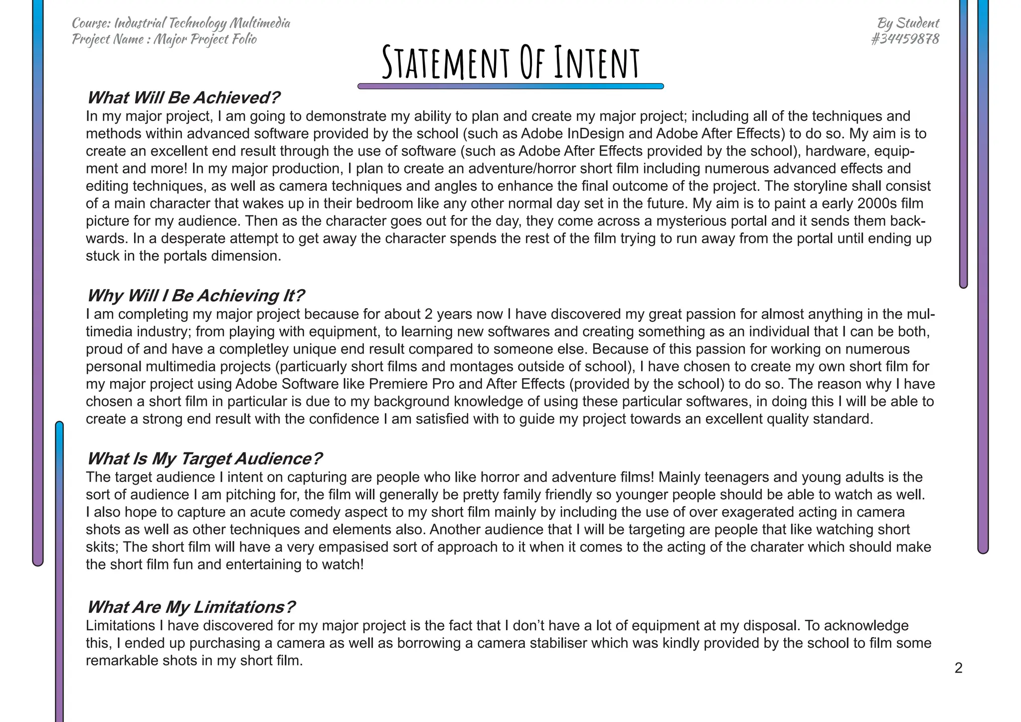 2
By Student
#34459878
Course: Industrial Technology Multimedia
Project Name : Major Project Folio
Statement Of Intent
What Will Be Achieved?
In my major project, I am going to demonstrate my ability to plan and create my major project; including all of the techniques and
methods within advanced software provided by the school (such as Adobe InDesign and Adobe After Effects) to do so. My aim is to
create an excellent end result through the use of software (such as Adobe After Effects provided by the school), hardware, equip-
ment and more! In my major production, I plan to create an adventure/horror short film including numerous advanced effects and
editing techniques, as well as camera techniques and angles to enhance the final outcome of the project. The storyline shall consist
of a main character that wakes up in their bedroom like any other normal day set in the future. My aim is to paint a early 2000s film
picture for my audience. Then as the character goes out for the day, they come across a mysterious portal and it sends them back-
wards. In a desperate attempt to get away the character spends the rest of the film trying to run away from the portal until ending up
stuck in the portals dimension.
Why Will I Be Achieving It?
I am completing my major project because for about 2 years now I have discovered my great passion for almost anything in the mul-
timedia industry; from playing with equipment, to learning new softwares and creating something as an individual that I can be both,
proud of and have a completley unique end result compared to someone else. Because of this passion for working on numerous
personal multimedia projects (particuarly short films and montages outside of school), I have chosen to create my own short film for
my major project using Adobe Software like Premiere Pro and After Effects (provided by the school) to do so. The reason why I have
chosen a short film in particular is due to my background knowledge of using these particular softwares, in doing this I will be able to
create a strong end result with the confidence I am satisfied with to guide my project towards an excellent quality standard.
What Is My Target Audience?
The target audience I intent on capturing are people who like horror and adventure films! Mainly teenagers and young adults is the
sort of audience I am pitching for, the film will generally be pretty family friendly so younger people should be able to watch as well.
I also hope to capture an acute comedy aspect to my short film mainly by including the use of over exagerated acting in camera
shots as well as other techniques and elements also. Another audience that I will be targeting are people that like watching short
skits; The short film will have a very empasised sort of approach to it when it comes to the acting of the charater which should make
the short film fun and entertaining to watch!
What Are My Limitations?
Limitations I have discovered for my major project is the fact that I don’t have a lot of equipment at my disposal. To acknowledge
this, I ended up purchasing a camera as well as borrowing a camera stabiliser which was kindly provided by the school to film some
remarkable shots in my short film.
 