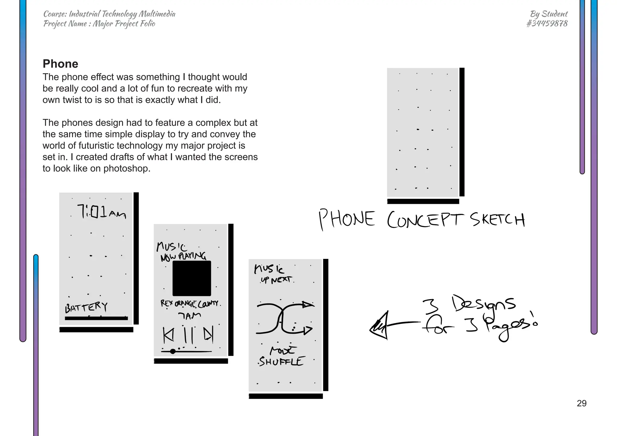 29
By Student
#34459878
Course: Industrial Technology Multimedia
Project Name : Major Project Folio
Phone
The phone effect was something I thought would
be really cool and a lot of fun to recreate with my
own twist to is so that is exactly what I did.
The phones design had to feature a complex but at
the same time simple display to try and convey the
world of futuristic technology my major project is
set in. I created drafts of what I wanted the screens
to look like on photoshop.
 