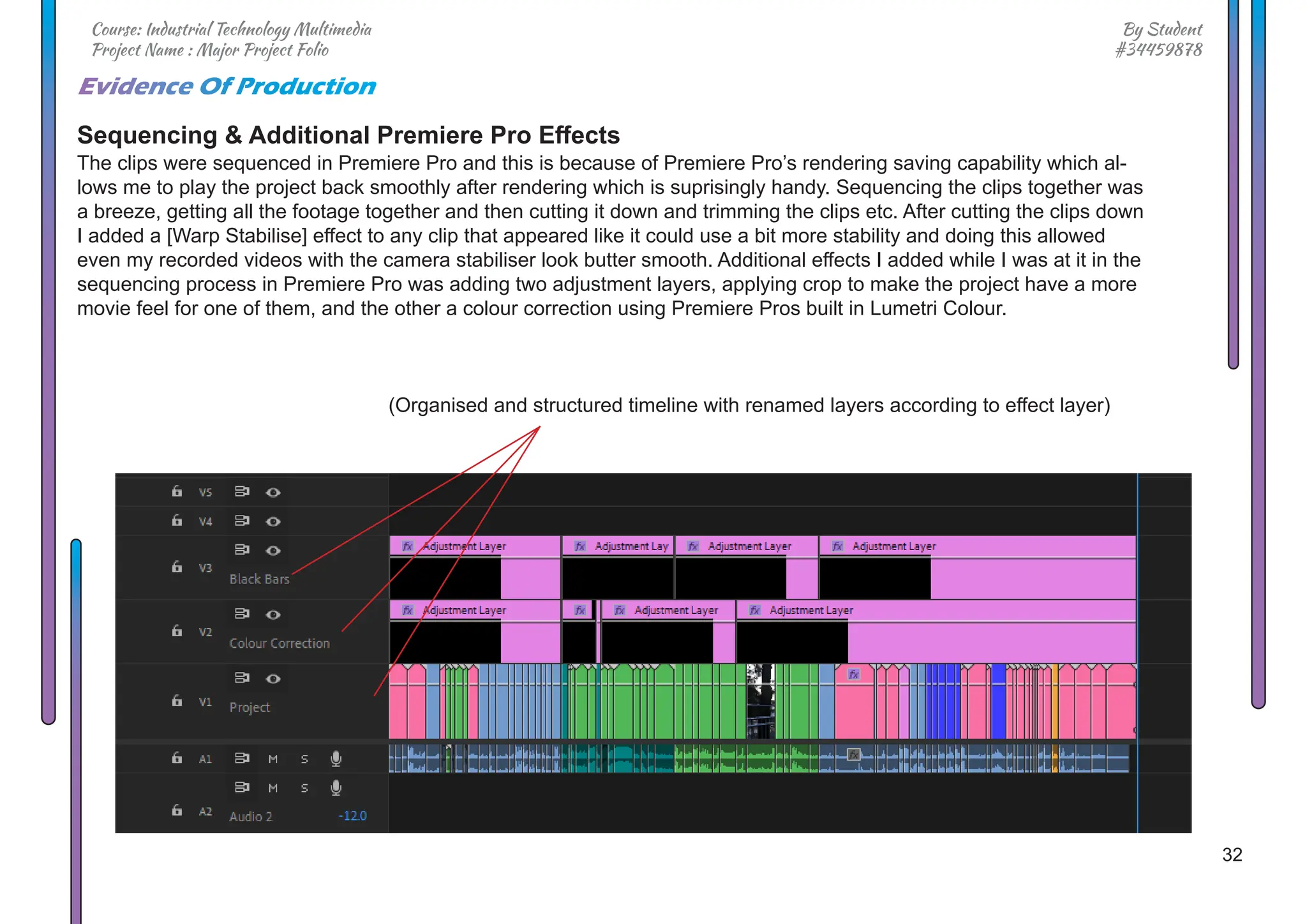 32
By Student
#34459878
Course: Industrial Technology Multimedia
Project Name : Major Project Folio
Evidence Of Production
Sequencing & Additional Premiere Pro Effects
The clips were sequenced in Premiere Pro and this is because of Premiere Pro’s rendering saving capability which al-
lows me to play the project back smoothly after rendering which is suprisingly handy. Sequencing the clips together was
a breeze, getting all the footage together and then cutting it down and trimming the clips etc. After cutting the clips down
I added a [Warp Stabilise] effect to any clip that appeared like it could use a bit more stability and doing this allowed
even my recorded videos with the camera stabiliser look butter smooth. Additional effects I added while I was at it in the
sequencing process in Premiere Pro was adding two adjustment layers, applying crop to make the project have a more
movie feel for one of them, and the other a colour correction using Premiere Pros built in Lumetri Colour.
(Organised and structured timeline with renamed layers according to effect layer)
 