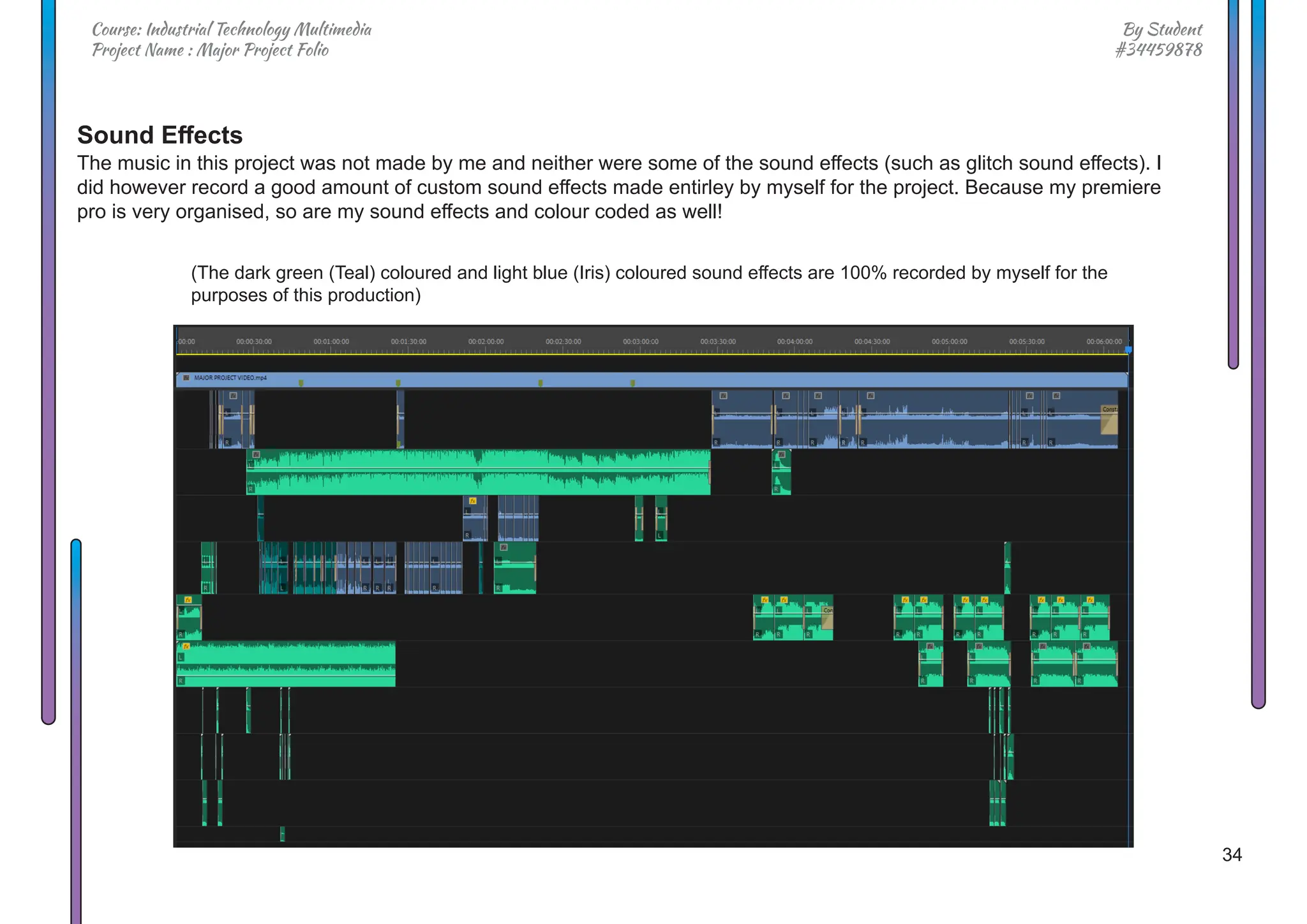 34
By Student
#34459878
Course: Industrial Technology Multimedia
Project Name : Major Project Folio
Sound Effects
The music in this project was not made by me and neither were some of the sound effects (such as glitch sound effects). I
did however record a good amount of custom sound effects made entirley by myself for the project. Because my premiere
pro is very organised, so are my sound effects and colour coded as well!
(The dark green (Teal) coloured and light blue (Iris) coloured sound effects are 100% recorded by myself for the
purposes of this production)
 