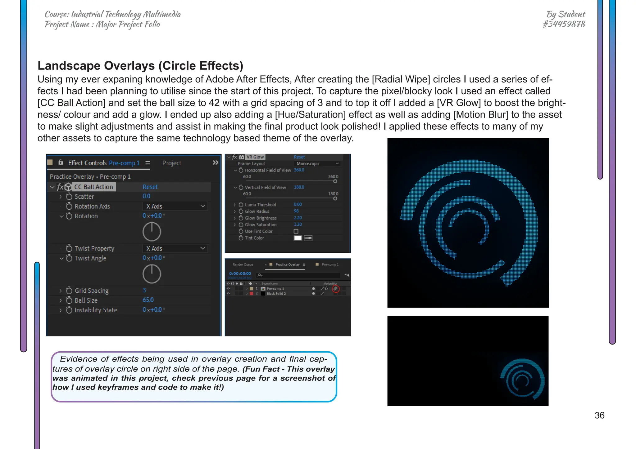 36
By Student
#34459878
Course: Industrial Technology Multimedia
Project Name : Major Project Folio
Landscape Overlays (Circle Effects)
Using my ever expaning knowledge of Adobe After Effects, After creating the [Radial Wipe] circles I used a series of ef-
fects I had been planning to utilise since the start of this project. To capture the pixel/blocky look I used an effect called
[CC Ball Action] and set the ball size to 42 with a grid spacing of 3 and to top it off I added a [VR Glow] to boost the bright-
ness/ colour and add a glow. I ended up also adding a [Hue/Saturation] effect as well as adding [Motion Blur] to the asset
to make slight adjustments and assist in making the final product look polished! I applied these effects to many of my
other assets to capture the same technology based theme of the overlay.
Evidence of effects being used in overlay creation and final cap-
tures of overlay circle on right side of the page. (Fun Fact - This overlay
was animated in this project, check previous page for a screenshot of
how I used keyframes and code to make it!)
 