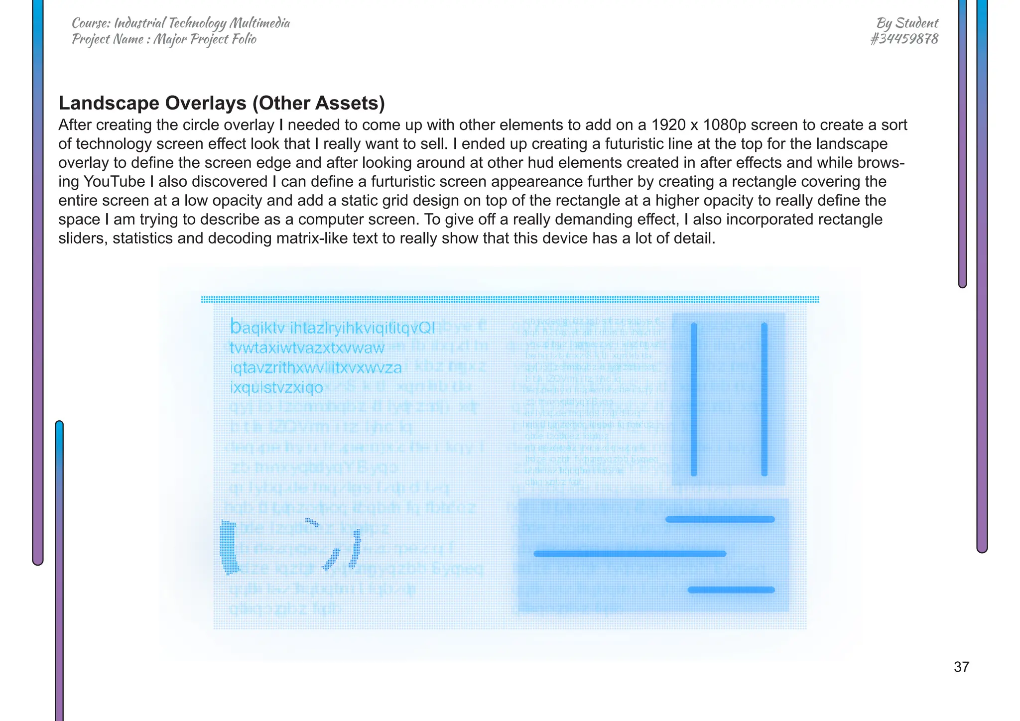 37
By Student
#34459878
Course: Industrial Technology Multimedia
Project Name : Major Project Folio
Landscape Overlays (Other Assets)
After creating the circle overlay I needed to come up with other elements to add on a 1920 x 1080p screen to create a sort
of technology screen effect look that I really want to sell. I ended up creating a futuristic line at the top for the landscape
overlay to define the screen edge and after looking around at other hud elements created in after effects and while brows-
ing YouTube I also discovered I can define a furturistic screen appeareance further by creating a rectangle covering the
entire screen at a low opacity and add a static grid design on top of the rectangle at a higher opacity to really define the
space I am trying to describe as a computer screen. To give off a really demanding effect, I also incorporated rectangle
sliders, statistics and decoding matrix-like text to really show that this device has a lot of detail.
 
