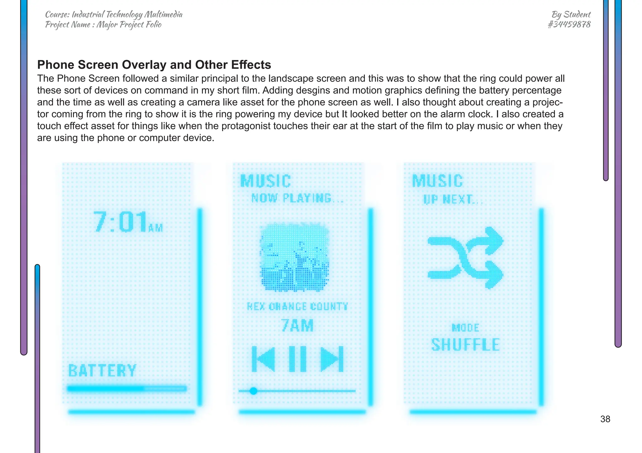 38
By Student
#34459878
Course: Industrial Technology Multimedia
Project Name : Major Project Folio
Phone Screen Overlay and Other Effects
The Phone Screen followed a similar principal to the landscape screen and this was to show that the ring could power all
these sort of devices on command in my short film. Adding desgins and motion graphics defining the battery percentage
and the time as well as creating a camera like asset for the phone screen as well. I also thought about creating a projec-
tor coming from the ring to show it is the ring powering my device but It looked better on the alarm clock. I also created a
touch effect asset for things like when the protagonist touches their ear at the start of the film to play music or when they
are using the phone or computer device.
 