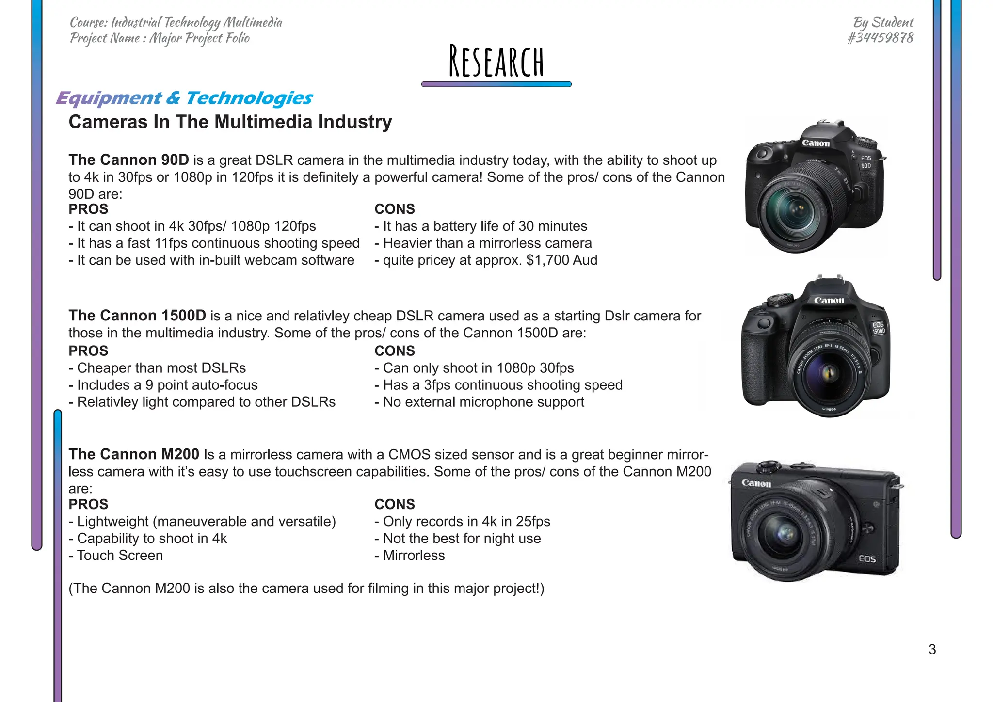 3
By Student
#34459878
Course: Industrial Technology Multimedia
Project Name : Major Project Folio
Research
Cameras In The Multimedia Industry
The Cannon 90D is a great DSLR camera in the multimedia industry today, with the ability to shoot up
to 4k in 30fps or 1080p in 120fps it is definitely a powerful camera! Some of the pros/ cons of the Cannon
90D are:
The Cannon 1500D is a nice and relativley cheap DSLR camera used as a starting Dslr camera for
those in the multimedia industry. Some of the pros/ cons of the Cannon 1500D are:
The Cannon M200 Is a mirrorless camera with a CMOS sized sensor and is a great beginner mirror-
less camera with it’s easy to use touchscreen capabilities. Some of the pros/ cons of the Cannon M200
are:
Equipment & Technologies
CONS
- It has a battery life of 30 minutes
- Heavier than a mirrorless camera
- quite pricey at approx. $1,700 Aud
CONS
- Can only shoot in 1080p 30fps
- Has a 3fps continuous shooting speed
- No external microphone support
CONS
- Only records in 4k in 25fps
- Not the best for night use
- Mirrorless
PROS
- It can shoot in 4k 30fps/ 1080p 120fps
- It has a fast 11fps continuous shooting speed
- It can be used with in-built webcam software
PROS
- Cheaper than most DSLRs
- Includes a 9 point auto-focus
- Relativley light compared to other DSLRs
PROS
- Lightweight (maneuverable and versatile)
- Capability to shoot in 4k
- Touch Screen
(The Cannon M200 is also the camera used for filming in this major project!)
 