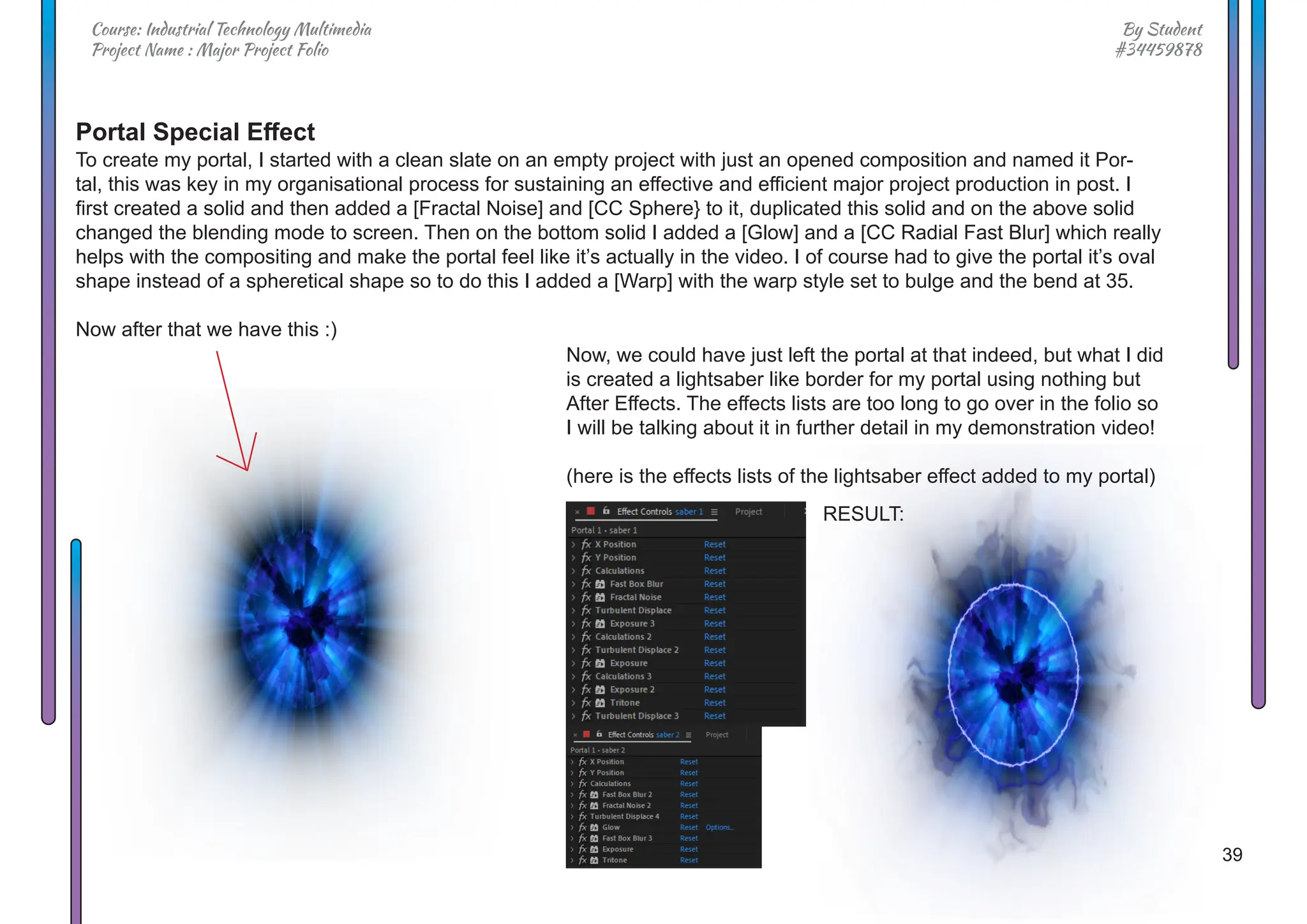 39
By Student
#34459878
Course: Industrial Technology Multimedia
Project Name : Major Project Folio
Portal Special Effect
To create my portal, I started with a clean slate on an empty project with just an opened composition and named it Por-
tal, this was key in my organisational process for sustaining an effective and efficient major project production in post. I
first created a solid and then added a [Fractal Noise] and [CC Sphere} to it, duplicated this solid and on the above solid
changed the blending mode to screen. Then on the bottom solid I added a [Glow] and a [CC Radial Fast Blur] which really
helps with the compositing and make the portal feel like it’s actually in the video. I of course had to give the portal it’s oval
shape instead of a spheretical shape so to do this I added a [Warp] with the warp style set to bulge and the bend at 35.
Now after that we have this :)
Now, we could have just left the portal at that indeed, but what I did
is created a lightsaber like border for my portal using nothing but
After Effects. The effects lists are too long to go over in the folio so
I will be talking about it in further detail in my demonstration video!
(here is the effects lists of the lightsaber effect added to my portal)
RESULT:
 