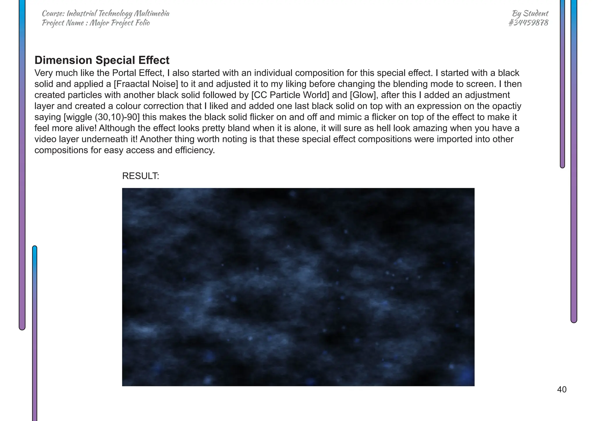 40
By Student
#34459878
Course: Industrial Technology Multimedia
Project Name : Major Project Folio
Dimension Special Effect
Very much like the Portal Effect, I also started with an individual composition for this special effect. I started with a black
solid and applied a [Fraactal Noise] to it and adjusted it to my liking before changing the blending mode to screen. I then
created particles with another black solid followed by [CC Particle World] and [Glow], after this I added an adjustment
layer and created a colour correction that I liked and added one last black solid on top with an expression on the opactiy
saying [wiggle (30,10)-90] this makes the black solid flicker on and off and mimic a flicker on top of the effect to make it
feel more alive! Although the effect looks pretty bland when it is alone, it will sure as hell look amazing when you have a
video layer underneath it! Another thing worth noting is that these special effect compositions were imported into other
compositions for easy access and efficiency.
RESULT:
 