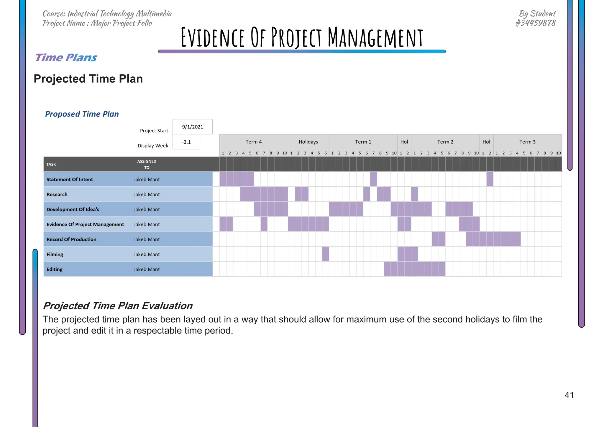 41
By Student
#34459878
Course: Industrial Technology Multimedia
Project Name : Major Project Folio
Evidence Of Project Management
Time Plans
Projected Time Plan
Projected Time Plan Evaluation
The projected time plan has been layed out in a way that should allow for maximum use of the second holidays to film the
project and edit it in a respectable time period.
 