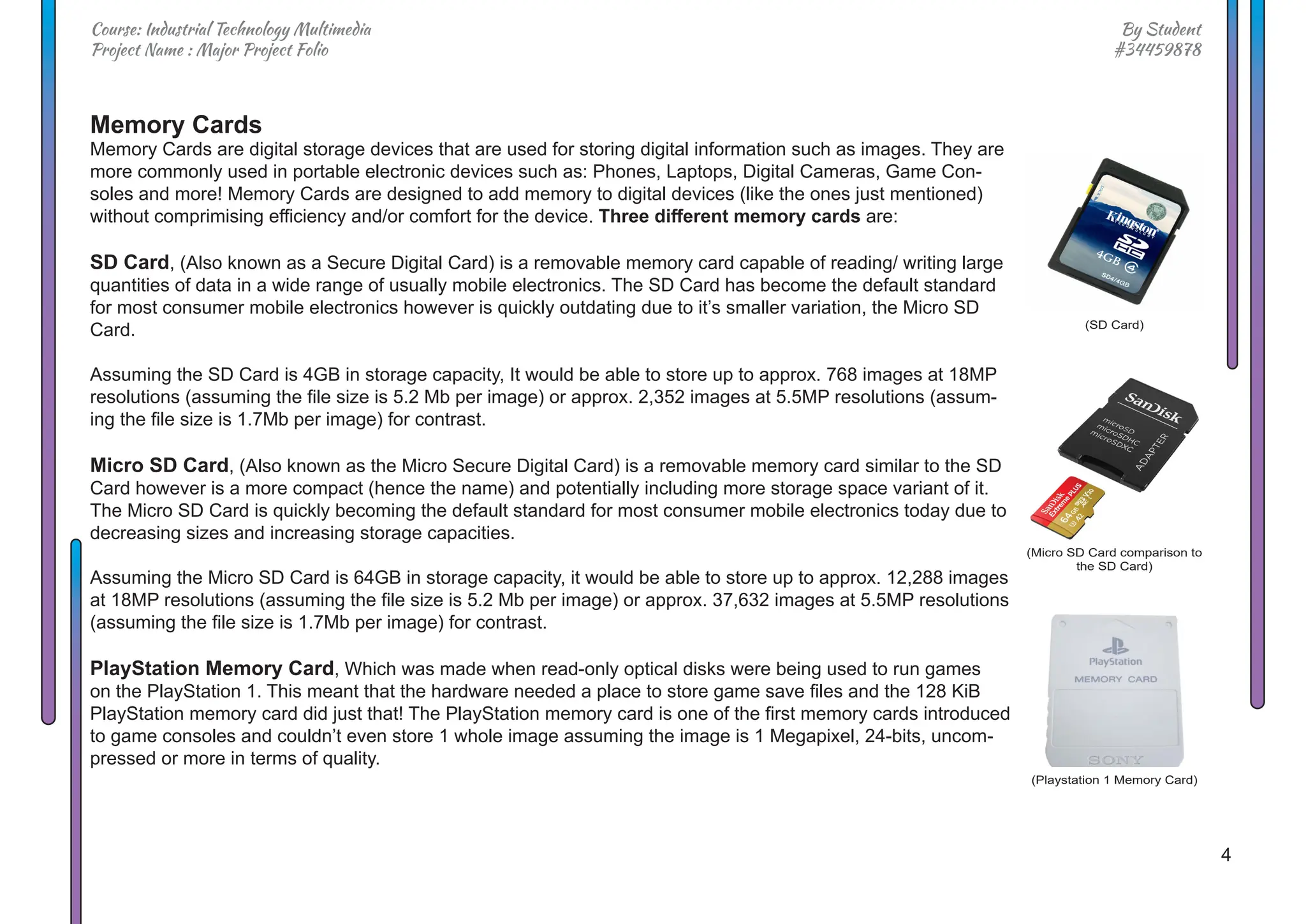 4
By Student
#34459878
Course: Industrial Technology Multimedia
Project Name : Major Project Folio
Memory Cards
Memory Cards are digital storage devices that are used for storing digital information such as images. They are
more commonly used in portable electronic devices such as: Phones, Laptops, Digital Cameras, Game Con-
soles and more! Memory Cards are designed to add memory to digital devices (like the ones just mentioned)
without comprimising efficiency and/or comfort for the device. Three different memory cards are:
SD Card, (Also known as a Secure Digital Card) is a removable memory card capable of reading/ writing large
quantities of data in a wide range of usually mobile electronics. The SD Card has become the default standard
for most consumer mobile electronics however is quickly outdating due to it’s smaller variation, the Micro SD
Card.
Assuming the SD Card is 4GB in storage capacity, It would be able to store up to approx. 768 images at 18MP
resolutions (assuming the file size is 5.2 Mb per image) or approx. 2,352 images at 5.5MP resolutions (assum-
ing the file size is 1.7Mb per image) for contrast.
Micro SD Card, (Also known as the Micro Secure Digital Card) is a removable memory card similar to the SD
Card however is a more compact (hence the name) and potentially including more storage space variant of it.
The Micro SD Card is quickly becoming the default standard for most consumer mobile electronics today due to
decreasing sizes and increasing storage capacities.
Assuming the Micro SD Card is 64GB in storage capacity, it would be able to store up to approx. 12,288 images
at 18MP resolutions (assuming the file size is 5.2 Mb per image) or approx. 37,632 images at 5.5MP resolutions
(assuming the file size is 1.7Mb per image) for contrast.
PlayStation Memory Card, Which was made when read-only optical disks were being used to run games
on the PlayStation 1. This meant that the hardware needed a place to store game save files and the 128 KiB
PlayStation memory card did just that! The PlayStation memory card is one of the first memory cards introduced
to game consoles and couldn’t even store 1 whole image assuming the image is 1 Megapixel, 24-bits, uncom-
pressed or more in terms of quality.
(Micro SD Card comparison to
the SD Card)
(SD Card)
(Playstation 1 Memory Card)
 
