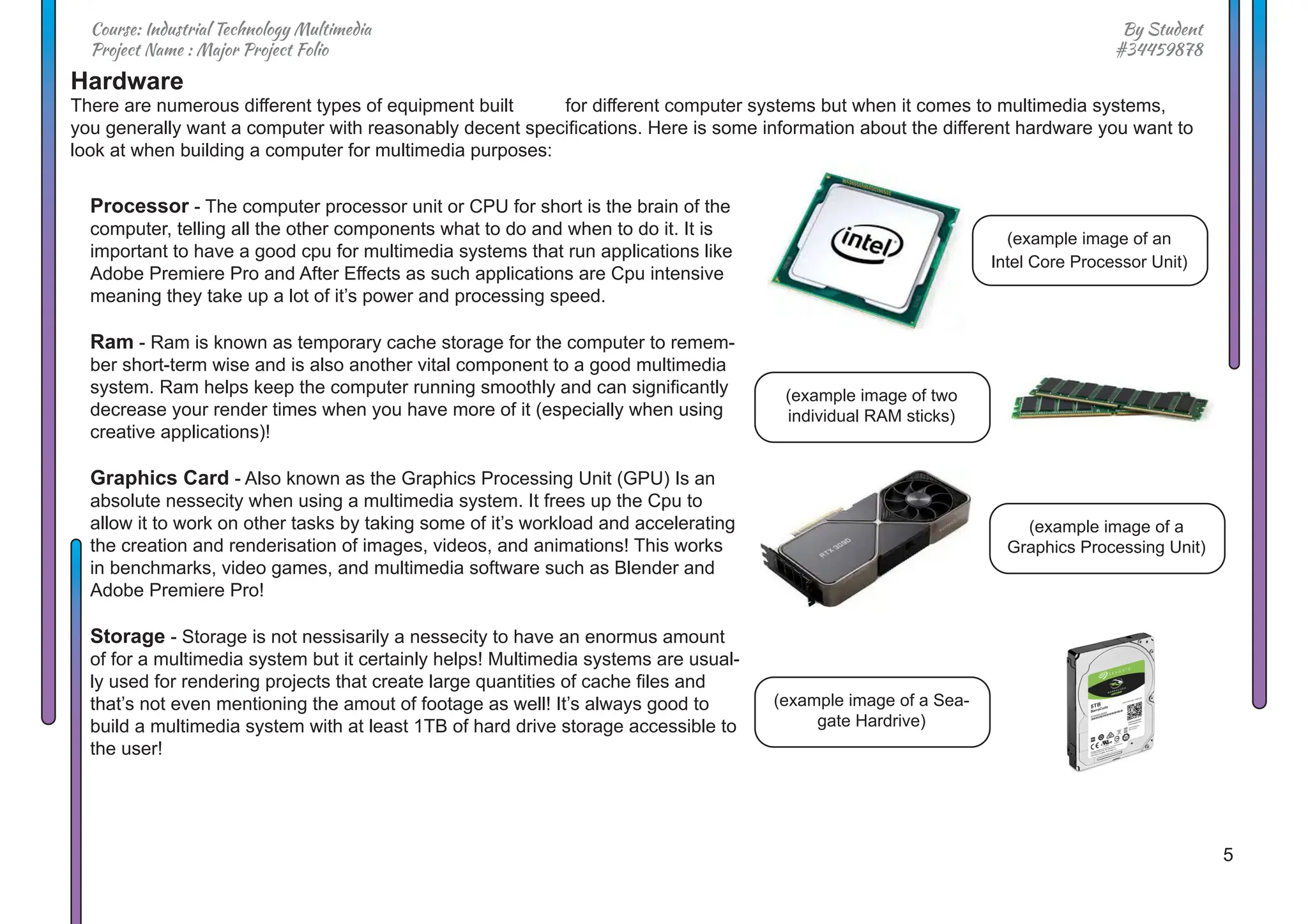 5
By Student
#34459878
Course: Industrial Technology Multimedia
Project Name : Major Project Folio
Hardware
There are numerous different types of equipment built for different computer systems but when it comes to multimedia systems,
you generally want a computer with reasonably decent specifications. Here is some information about the different hardware you want to
look at when building a computer for multimedia purposes:
Processor - The computer processor unit or CPU for short is the brain of the
computer, telling all the other components what to do and when to do it. It is
important to have a good cpu for multimedia systems that run applications like
Adobe Premiere Pro and After Effects as such applications are Cpu intensive
meaning they take up a lot of it’s power and processing speed.
Ram - Ram is known as temporary cache storage for the computer to remem-
ber short-term wise and is also another vital component to a good multimedia
system. Ram helps keep the computer running smoothly and can significantly
decrease your render times when you have more of it (especially when using
creative applications)!
Graphics Card - Also known as the Graphics Processing Unit (GPU) Is an
absolute nessecity when using a multimedia system. It frees up the Cpu to
allow it to work on other tasks by taking some of it’s workload and accelerating
the creation and renderisation of images, videos, and animations! This works
in benchmarks, video games, and multimedia software such as Blender and
Adobe Premiere Pro!
Storage - Storage is not nessisarily a nessecity to have an enormus amount
of for a multimedia system but it certainly helps! Multimedia systems are usual-
ly used for rendering projects that create large quantities of cache files and
that’s not even mentioning the amout of footage as well! It’s always good to
build a multimedia system with at least 1TB of hard drive storage accessible to
the user!
(example image of an
Intel Core Processor Unit)
(example image of two
individual RAM sticks)
(example image of a
Graphics Processing Unit)
(example image of a Sea-
gate Hardrive)
 