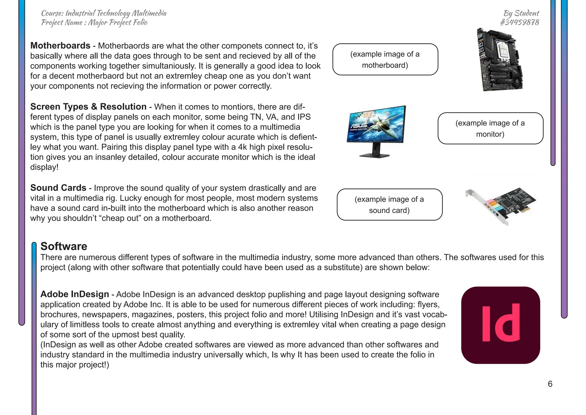 6
By Student
#34459878
Course: Industrial Technology Multimedia
Project Name : Major Project Folio
Motherboards - Motherbaords are what the other componets connect to, it’s
basically where all the data goes through to be sent and recieved by all of the
components working together simultaniously. It is generally a good idea to look
for a decent motherbaord but not an extremley cheap one as you don’t want
your components not recieving the information or power correctly.
Screen Types & Resolution - When it comes to montiors, there are dif-
ferent types of display panels on each monitor, some being TN, VA, and IPS
which is the panel type you are looking for when it comes to a multimedia
system, this type of panel is usually extremley colour acurate which is defient-
ley what you want. Pairing this display panel type with a 4k high pixel resolu-
tion gives you an insanley detailed, colour accurate monitor which is the ideal
display!
Sound Cards - Improve the sound quality of your system drastically and are
vital in a multimedia rig. Lucky enough for most people, most modern systems
have a sound card in-built into the motherboard which is also another reason
why you shouldn’t “cheap out” on a motherboard.
Adobe InDesign - Adobe InDesign is an advanced desktop puplishing and page layout designing software
application created by Adobe Inc. It is able to be used for numerous different pieces of work including: flyers,
brochures, newspapers, magazines, posters, this project folio and more! Utilising InDesign and it’s vast vocab-
ulary of limitless tools to create almost anything and everything is extremley vital when creating a page design
of some sort of the upmost best quality.
(InDesign as well as other Adobe created softwares are viewed as more advanced than other softwares and
industry standard in the multimedia industry universally which, Is why It has been used to create the folio in
this major project!)
(example image of a
motherboard)
(example image of a
monitor)
(example image of a
sound card)
Software
There are numerous different types of software in the multimedia industry, some more advanced than others. The softwares used for this
project (along with other software that potentially could have been used as a substitute) are shown below:
 