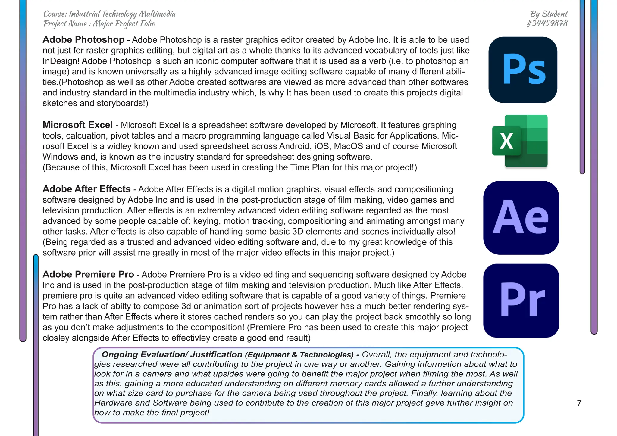 7
By Student
#34459878
Course: Industrial Technology Multimedia
Project Name : Major Project Folio
Ongoing Evaluation/ Justification (Equipment & Technologies) - Overall, the equipment and technolo-
gies researched were all contributing to the project in one way or another. Gaining information about what to
look for in a camera and what upsides were going to benefit the major project when filming the most. As well
as this, gaining a more educated understanding on different memory cards allowed a further understanding
on what size card to purchase for the camera being used throughout the project. Finally, learning about the
Hardware and Software being used to contribute to the creation of this major project gave further insight on
how to make the final project!
Adobe Photoshop - Adobe Photoshop is a raster graphics editor created by Adobe Inc. It is able to be used
not just for raster graphics editing, but digital art as a whole thanks to its advanced vocabulary of tools just like
InDesign! Adobe Photoshop is such an iconic computer software that it is used as a verb (i.e. to photoshop an
image) and is known universally as a highly advanced image editing software capable of many different abili-
ties.(Photoshop as well as other Adobe created softwares are viewed as more advanced than other softwares
and industry standard in the multimedia industry which, Is why It has been used to create this projects digital
sketches and storyboards!)
Microsoft Excel - Microsoft Excel is a spreadsheet software developed by Microsoft. It features graphing
tools, calcuation, pivot tables and a macro programming language called Visual Basic for Applications. Mic-
rosoft Excel is a widley known and used spreedsheet across Android, iOS, MacOS and of course Microsoft
Windows and, is known as the industry standard for spreedsheet designing software.
(Because of this, Microsoft Excel has been used in creating the Time Plan for this major project!)
Adobe After Effects - Adobe After Effects is a digital motion graphics, visual effects and compositioning
software designed by Adobe Inc and is used in the post-production stage of film making, video games and
television production. After effects is an extremley advanced video editing software regarded as the most
advanced by some people capable of: keying, motion tracking, compositioning and animating amongst many
other tasks. After effects is also capable of handling some basic 3D elements and scenes individually also!
(Being regarded as a trusted and advanced video editing software and, due to my great knowledge of this
software prior will assist me greatly in most of the major video effects in this major project.)
Adobe Premiere Pro - Adobe Premiere Pro is a video editing and sequencing software designed by Adobe
Inc and is used in the post-production stage of film making and television production. Much like After Effects,
premiere pro is quite an advanced video editing software that is capable of a good variety of things. Premiere
Pro has a lack of abilty to compose 3d or animation sort of projects however has a much better rendering sys-
tem rather than After Effects where it stores cached renders so you can play the project back smoothly so long
as you don’t make adjustments to the ccomposition! (Premiere Pro has been used to create this major project
closley alongside After Effects to effectivley create a good end result)
 