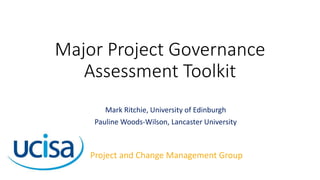 Major Project Governance
Assessment Toolkit
Mark Ritchie, University of Edinburgh
Pauline Woods-Wilson, Lancaster University
Project and Change Management Group
 