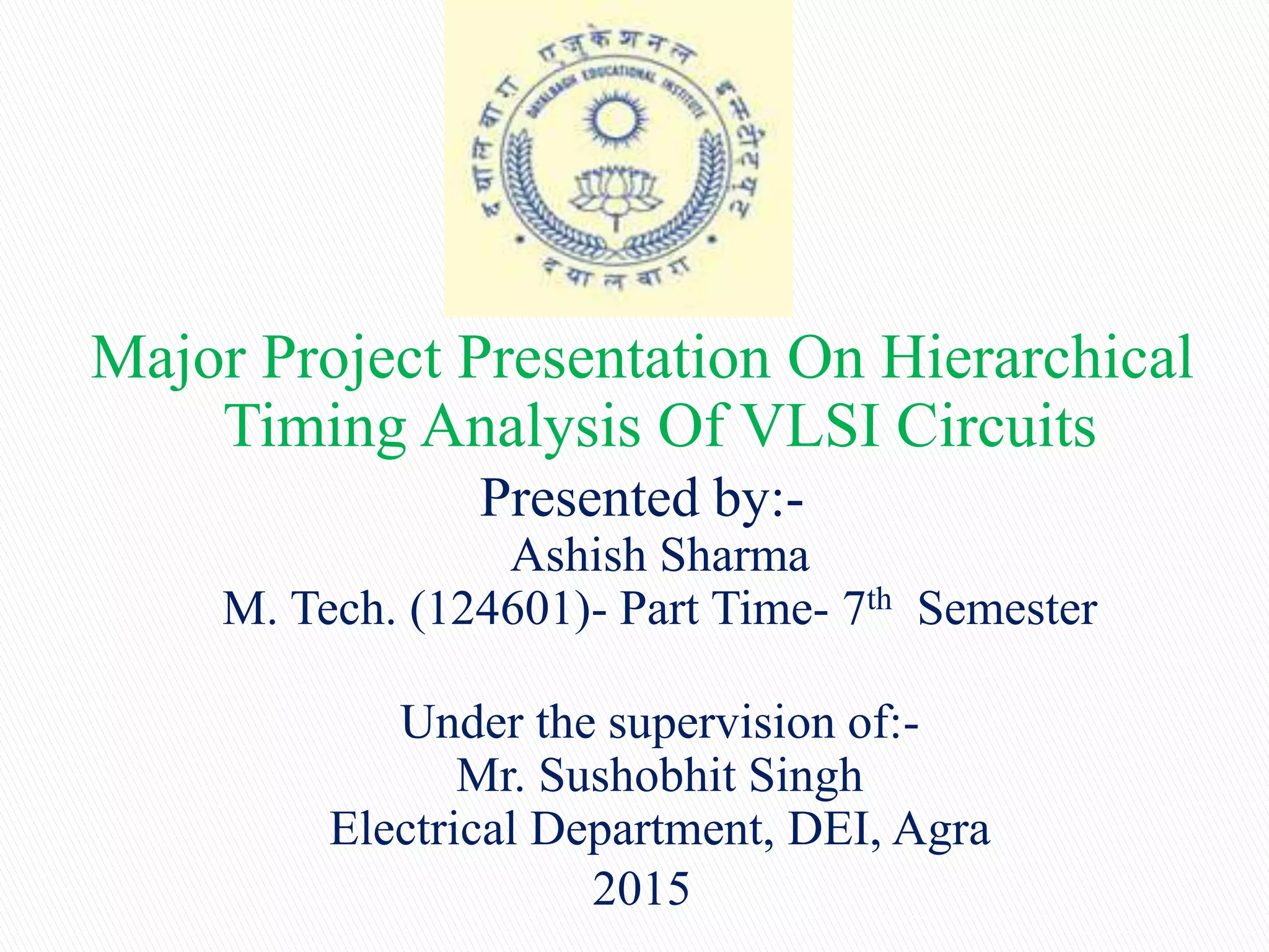 Major Project Presentation On Hierarchical
Timing Analysis Of VLSI Circuits
Presented by:-
Ashish Sharma
M. Tech. (124601)- Part Time- 7th Semester
Under the supervision of:-
Mr. Sushobhit Singh
Electrical Department, DEI, Agra
2015
 